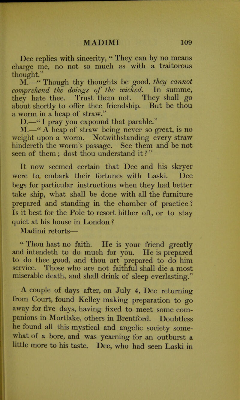 Dee replies with sincerity,  They can by no means charge me, no not so much as with a traitorous thought. M.— Though thy thoughts be good, tJiey cannot comprehend the doings of the wicked. In summe, they hate thee. Trust them not. They shall go about shortly to offer thee friendship. But be thou a worm in a heap of straw. D.— I pray you expound that parable. M.— A heap of straw being never so great, is no weight upon a worm. Notwithstanding every straw hindereth the worm's passage. See them and be not seen of them; dost thou understand it ? It now seemed certain that Dee and his skryer were to, embark their fortunes with Laski. Dee begs for particular instructions when they had better take ship, what shall be done with all the furniture prepared and standing in the chamber of practice? Is it best for the Pole to resort hither oft, or to stay quiet at his house in London ? Madimi retorts—  Thou hast no faith. He is your friend greatly and intendeth to do much for you. He is prepared to do thee good, and thou art prepared to do him service. Those who are not faithful shall die a most miserable death, and shall drink of sleep everlasting. A couple of days after, on July 4, Dee returning from Court, found Kelley making preparation to go away for five days, having fixed to meet some com- panions in Mortlake, others in Brentford. Doubtless he found all this mystical and angelic society some- what of a bore, and was yearning for an outburst a little more to his taste. Dee, who had seen Laski in