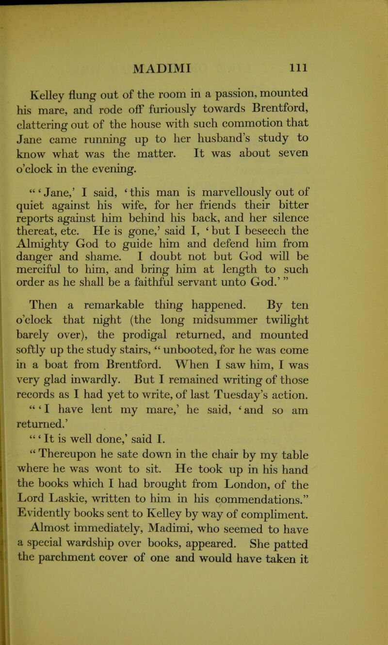 Kelley flung out of the room in a passion, mounted his mare, and rode off furiously towards Brentford, clattering out of the house with such commotion that Jane came running up to her husband's study to know what was the matter. It was about seven o'clock in the evening.  * Jane,' I said, ' this man is marvellously out of quiet against his wife, for her friends their bitter reports against him behind his back, and her silence thereat, etc. He is gone,' said I, 4 but I beseech the Almighty God to guide him and defend him from danger and shame. I doubt not but God will be merciful to him, and bring him at length to such order as he shall be a faithful servant unto God.'  Then a remarkable thing happened. By ten o'clock that night (the long midsummer twilight barely over), the prodigal returned, and mounted softly up the study stairs,  unbooted, for he was come in a boat from Brentford. When I saw him, I was very glad inwardly. But I remained writing of those records as I had yet to write, of last Tuesday's action. 'I have lent my mare,' he said, * and so am returned.' ' It is well done,' said I.  Thereupon he sate down in the chair by my table where he was wont to sit. He took up in his hand the books which I had brought from London, of the Lord Laskie, written to him in his commendations. Evidently books sent to Kelley by way of compliment. Almost immediately, Madimi, who seemed to have a special wardship over books, appeared. She patted the parchment cover of one and would have taken it