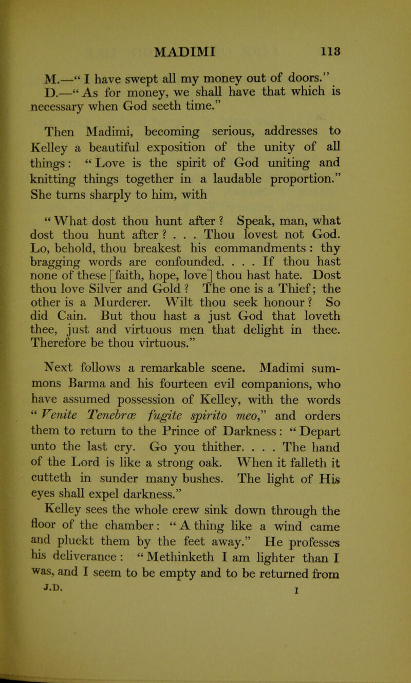 M.— I have swept all my money out of doors. D.— As for money, we shall have that which is necessary when God seeth time. Then Madimi, becoming serious, addresses to Kelley a beautiful exposition of the unity of all things:  Love is the spirit of God uniting and knitting things together in a laudable proportion. She turns sharply to him, with  What dost thou hunt after ? Speak, man, what dost thou hunt after ? . . . Thou lovest not God. Lo, behold, thou breakest his commandments : thy bragging words are confounded. ... If thou hast none of these [faith, hope, love] thou hast hate. Dost thou love Silver and Gold ? The one is a Thief; the other is a Murderer. Wilt thou seek honour ? So did Cain. But thou hast a just God that loveth thee, just and virtuous men that delight in thee. Therefore be thou virtuous. Next follows a remarkable scene. Madimi sum- mons Barma and his fourteen evil companions, who have assumed possession of Kelley, with the words  Venite Tenebrce fugite spirito meo and orders them to return to the Prince of Darkness:  Depart unto the last cry. Go you thither. . . . The hand of the Lord is like a strong oak. When it falleth it cutteth in sunder many bushes. The light of His eyes shall expel darkness. Kelley sees the whole crew sink down through the floor of the chamber:  A thing like a wind came and pluckt them by the feet away. He professes bis deliverance :  Methinketh I am lighter than I was, and I seem to be empty and to be returned from