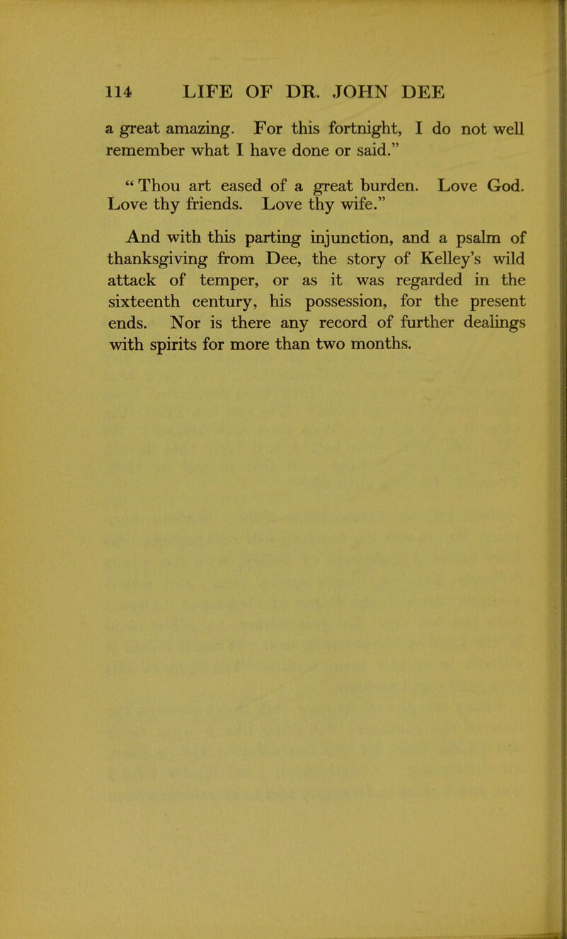 a great amazing. For this fortnight, I do not well remember what I have done or said.  Thou art eased of a great burden. Love God. Love thy friends. Love thy wife. And with this parting injunction, and a psalm of thanksgiving from Dee, the story of Kelley's wild attack of temper, or as it was regarded in the sixteenth century, his possession, for the present ends. Nor is there any record of further dealings with spirits for more than two months.