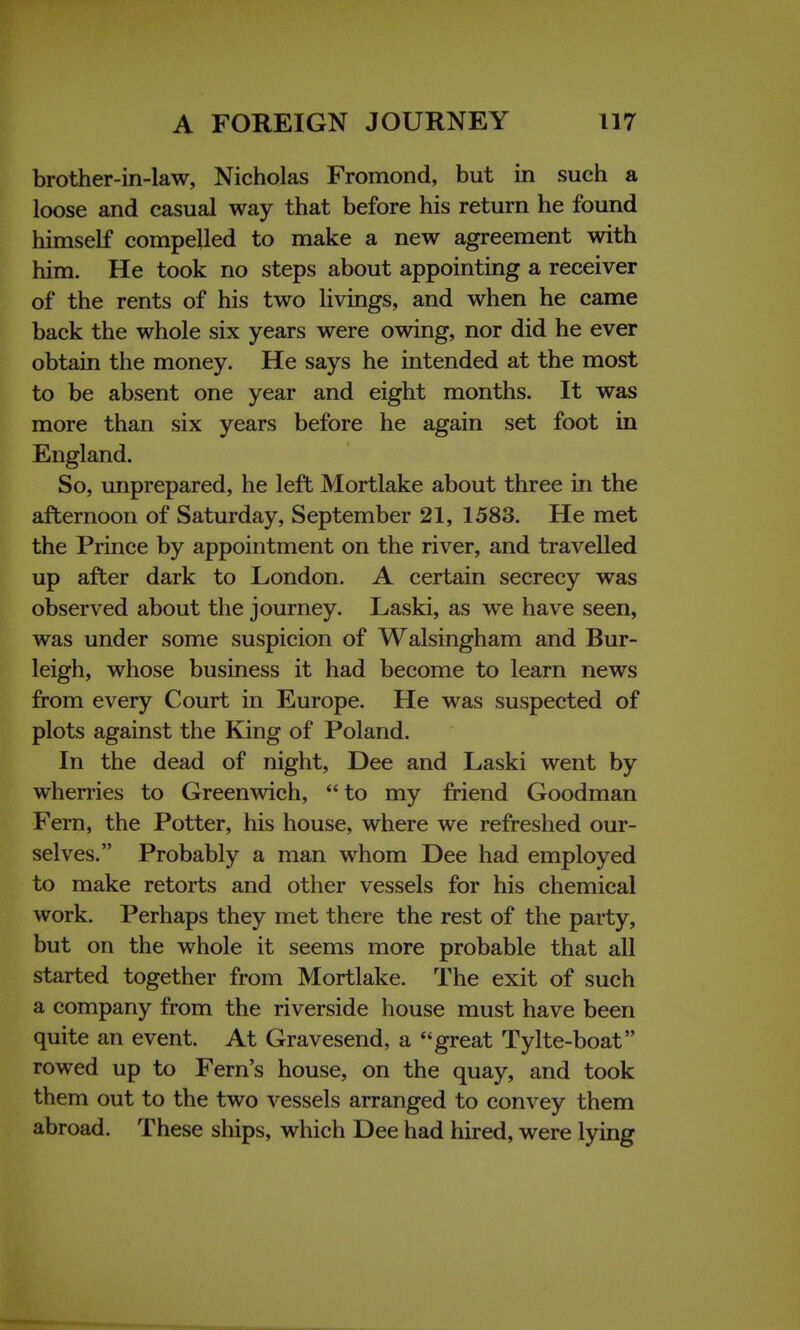 brother-in-law, Nicholas Fromond, but in such a loose and casual way that before his return he found himself compelled to make a new agreement with him. He took no steps about appointing a receiver of the rents of his two livings, and when he came back the whole six years were owing, nor did he ever obtain the money. He says he intended at the most to be absent one year and eight months. It was more than six years before he again set foot in England. So, unprepared, he left Mortlake about three in the afternoon of Saturday, September 21, 1583. He met the Prince by appointment on the river, and travelled up after dark to London. A certain secrecy was observed about the journey. Laski, as we have seen, was under some suspicion of Walsingham and Bur- leigh, whose business it had become to learn news from every Court in Europe. He was suspected of plots against the King of Poland. In the dead of night, Dee and Laski went by wherries to Greenwich,  to my friend Goodman Fern, the Potter, his house, where we refreshed our- selves. Probably a man whom Dee had employed to make retorts and other vessels for his chemical work. Perhaps they met there the rest of the party, but on the whole it seems more probable that all started together from Mortlake. The exit of such a company from the riverside house must have been quite an event. At Gravesend, a great Tylte-boat rowed up to Fern's house, on the quay, and took them out to the two vessels arranged to convey them abroad. These ships, which Dee had hired, were lying