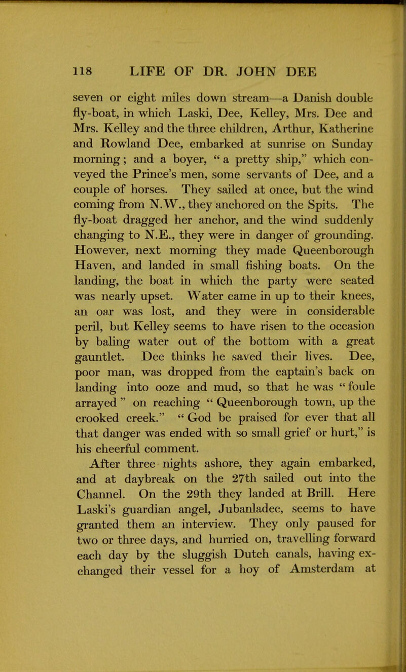 seven or eight miles down stream—a Danish double fly-boat, in which Laski, Dee, Kelley, Mrs. Dee and Mrs. Kelley and the three children, Arthur, Katherine and Rowland Dee, embarked at sunrise on Sunday morning; and a boyer,  a pretty ship, which con- veyed the Prince's men, some servants of Dee, and a couple of horses. They sailed at once, but the wind coming from N.W., they anchored on the Spits. The fly-boat dragged her anchor, and the wind suddenly changing to N.E., they were in danger of grounding. However, next morning they made Queenborough Haven, and landed in small fishing boats. On the landing, the boat in which the party were seated was nearly upset. Water came in up to their knees, an oar was lost, and they were in considerable peril, but Kelley seems to have risen to the occasion by baling water out of the bottom with a great gauntlet. Dee thinks he saved their fives. Dee, poor man, was dropped from the captain's back on landing into ooze and mud, so that he was  foule arrayed  on reaching  Queenborough town, up the crooked creek.  God be praised for ever that all that danger was ended with so small grief or hurt, is his cheerful comment. After three nights ashore, they again embarked, and at daybreak on the 27th sailed out into the Channel. On the 29th they landed at Brill. Here Laski's guardian angel, Jubanladec, seems to have granted them an interview. They only paused for two or three days, and hurried on, travelling forward each day by the sluggish Dutch canals, having ex- changed their vessel for a hoy of Amsterdam at