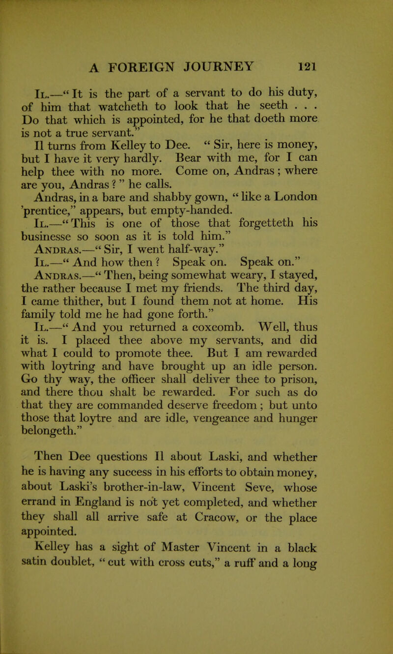 II.— It is the part of a servant to do his duty, of him that watcheth to look that he seeth . . . Do that which is appointed, for he that doeth more is not a true servant. II turns from Kelley to Dee.  Sir, here is money, but I have it very hardly. Bear with me, for I can help thee with no more. Come on, Andras; where are you, Andras ?  he calls. Andras, in a bare and shabby gown,  like a London prentice, appears, but empty-handed. II.—This is one of those that forgetteth his businesse so soon as it is told him. Andras.— Sir, I went half-way. II.— And how then ? Speak on. Speak on. Andras.— Then, being somewhat weary, I stayed, the rather because I met my friends. The third day, I came thither, but I found them not at home. His family told me he had gone forth. II.— And you returned a coxcomb. Well, thus it is. I placed thee above my servants, and did what I could to promote thee. But I am rewarded with loytring and have brought up an idle person. Go thy way, the officer shall deliver thee to prison, and there thou shalt be rewarded. For such as do that they are commanded deserve freedom ; but unto those that loytre and are idle, vengeance and hunger belongeth. Then Dee questions II about Laski, and whether he is having any success in his efforts to obtain money, about Laski's brother-in-law, Vincent Seve, whose errand in England is not yet completed, and whether they shall all arrive safe at Cracow, or the place appointed. Kelley has a sight of Master Vincent in a black satin doublet,  cut with cross cuts, a ruff and a long