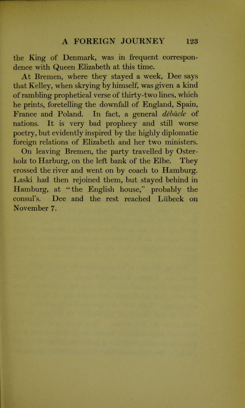 the King of Denmark, was in frequent correspon- dence with Queen Elizabeth at this time. At Bremen, where they stayed a week, Dee says that Kelley, when skrying by himself, was given a kind of rambling prophetical verse of thirty-two lines, which he prints, foretelling the downfall of England, Spain, France and Poland. In fact, a general debacle of nations. It is very bad prophecy and still worse poetry, but evidently inspired by the highly diplomatic foreign relations of Elizabeth and her two ministers. On leaving Bremen, the party travelled by Oster- holz to Harburg, on the left bank of the Elbe. They crossed the river and went on by coach to Hamburg. Laski had then rejoined them, but stayed behind in Hamburg, at the English house, probably the consul's. Dee and the rest reached Liibeck on November 7.