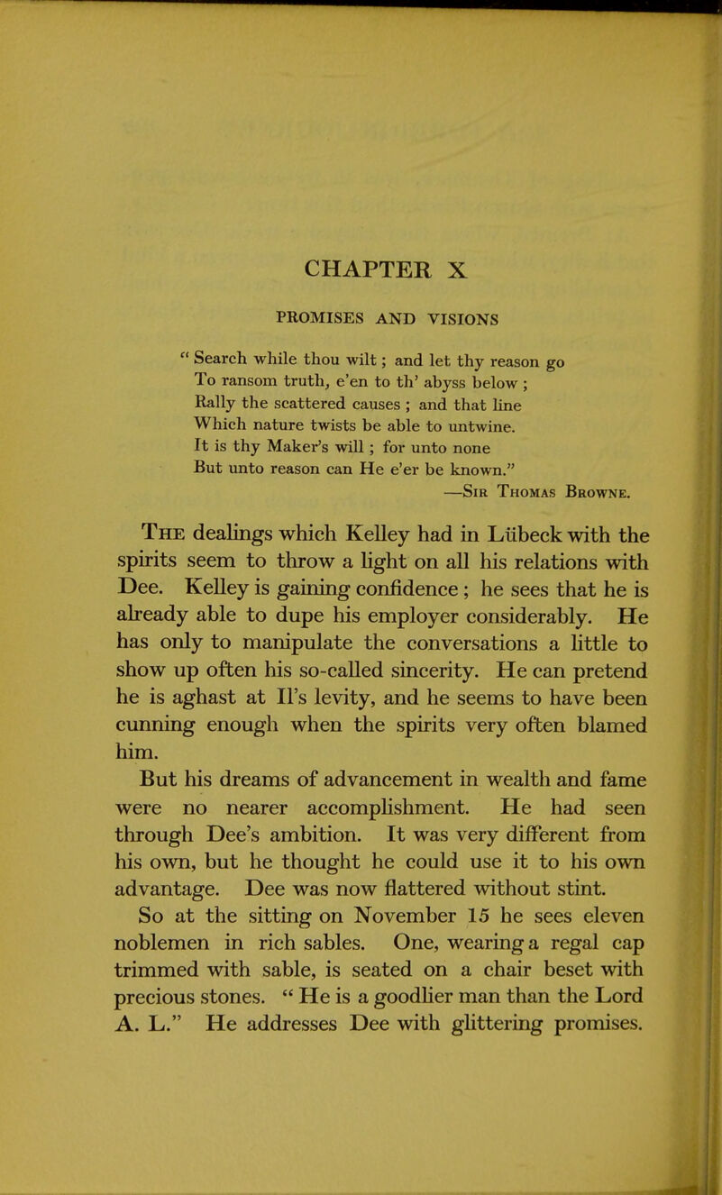 CHAPTER X PROMISES AND VISIONS  Search while thou wilt; and let thy reason go To ransom truth, e'en to th' abyss below ; Rally the scattered causes ; and that line Which nature twists be able to untwine. It is thy Maker's will; for unto none But unto reason can He e'er be known. —Sir Thomas Browne. The dealings which Kelley had in Liibeck with the spirits seem to throw a light on all his relations with Dee. Kelley is gaining confidence ; he sees that he is already able to dupe his employer considerably. He has only to manipulate the conversations a little to show up often his so-called sincerity. He can pretend he is aghast at Il's levity, and he seems to have been cunning enough when the spirits very often blamed him. But his dreams of advancement in wealth and fame were no nearer accomplishment. He had seen through Dee's ambition. It was very different from his own, but he thought he could use it to his own advantage. Dee was now flattered without stint. So at the sitting on November 15 he sees eleven noblemen in rich sables. One, wearing a regal cap trimmed with sable, is seated on a chair beset with precious stones.  He is a goodlier man than the Lord A. L. He addresses Dee with glittering promises.