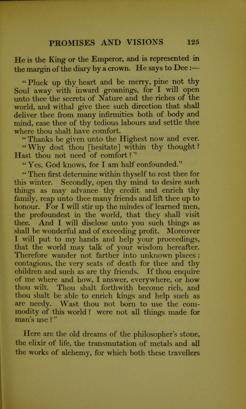 He is the King or the Emperor, and is represented in the margin of the diary by a crown. He says to Dee:—  Pluck up thy heart and be merry, pine not thy Soul away with inward groanings, for I will open unto thee the secrets of Nature and the riches of the world, and withal give thee such direction that shall deliver thee from many infirmities both of body and mind, ease thee of thy tedious labours and settle thee where thou shalt have comfort.  Thanks be given unto the Highest now and ever. Why dost thou [hesitate] within thy thought? Hast thou not need of comfort ?  Yes, God knows, for I am half confounded.  Then first determine within thyself to rest thee for this winter. Secondly, open thy mind to desire such things as may advance thy credit and enrich thy family, reap unto thee many friends and lift thee up to honour. For I will stir up the mindes of learned men, the profoundest in the world, that they shall visit thee. And I will disclose unto you such things as shall be wonderful and of exceeding profit. Moreover I will put to my hands and help your proceedings, that the world may talk of your wisdom hereafter. Therefore wander not farther into unknown places : contagious, the very seats of death for thee and thy children and such as are thy friends. If thou enquire of me where and how, I answer, everywhere, or how thou wilt. Thou shalt forthwith become rich, and thou shalt be able to enrich kings and help such as are needy. Wast thou not born to use the com- modity of this world ? were not all things made for man's use ? Here are the old dreams of the philosophers stone, the elixir of life, the transmutation of metals and all the works of alchemy, for which both these travellers
