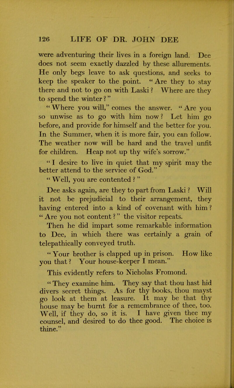 were adventuring their lives in a foreign land. Dee does not seem exactly dazzled by these allurements. He only begs leave to ask questions, and seeks to keep the speaker to the point. Are they to stay there and not to go on with Laski ? Where are they to spend the winter ?  Where you will, comes the answer.  Are you so unwise as to go with him now? Let him go before, and provide for himself and the better for you. In the Summer, when it is more fair, you can follow. The weather now will be hard and the travel unfit for children. Heap not up thy wife's sorrow.  I desire to live in quiet that my spirit may the better attend to the service of God.  Well, you are contented ?  Dee asks again, are they to part from Laski ? Will it not be prejudicial to their arrangement, they having entered into a kind of covenant with him?  Are you not content ? the visitor repeats. Then he did impart some remarkable information to Dee, in which there was certainly a grain of telepathically conveyed truth.  Your brother is clapped up in prison. How like you that ? Your house-keeper I mean. This evidently refers to Nicholas Fromond.  They examine him. They say that thou hast hid divers secret things. As for thy books, thou mayst go look at them at leasure. It may be that thy house may be burnt for a remembrance of thee, too. Well, if they do, so it is. I have given thee my counsel, and desired to do thee good. The choice is thine.