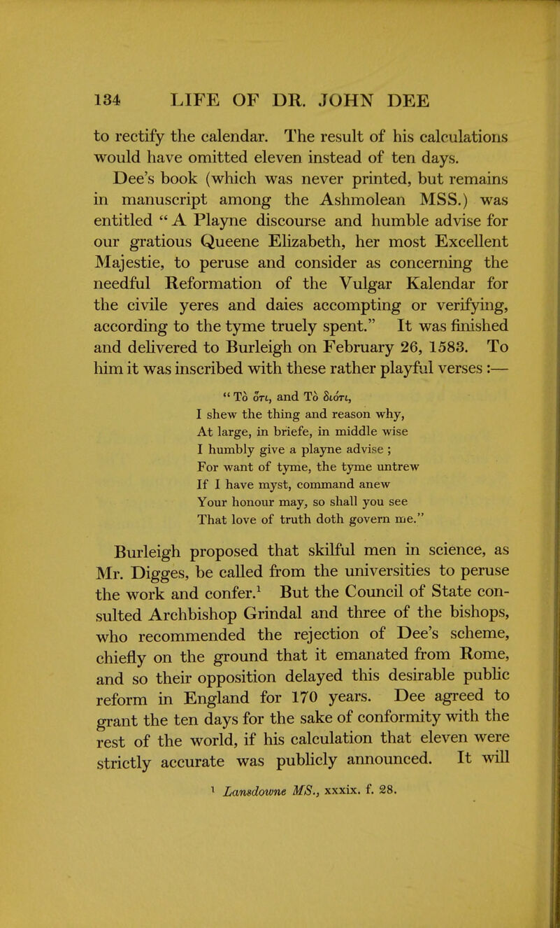 to rectify the calendar. The result of his calculations would have omitted eleven instead of ten days. Dee's book (which was never printed, but remains in manuscript among the Ashmolean MSS.) was entitled A Playne discourse and humble advise for our gratious Queene Elizabeth, her most Excellent Majestie, to peruse and consider as concerning the needful Reformation of the Vulgar Kalendar for the civile yeres and daies accompting or verifying, according to the tyme truely spent. It was finished and delivered to Burleigh on February 26, 1583. To him it was inscribed with these rather playful verses :— To on, and To StdVt, I shew the thing and reason why, At large, in briefe, in middle wise I humbly give a playne advise ; For want of tyme, the tyme untrew If I have myst, command anew Your honour may, so shall you see That love of truth doth govern me. Burleigh proposed that skilful men in science, as Mr. Digges, be called from the universities to peruse the work and confer.1 But the Council of State con- sulted Archbishop Grindal and three of the bishops, who recommended the rejection of Dee's scheme, chiefly on the ground that it emanated from Rome, and so their opposition delayed this desirable public reform in England for 170 years. Dee agreed to grant the ten days for the sake of conformity with the rest of the world, if his calculation that eleven were strictly accurate was publicly announced. It will 1 Lamdowne MS., xxxix. f. 28.