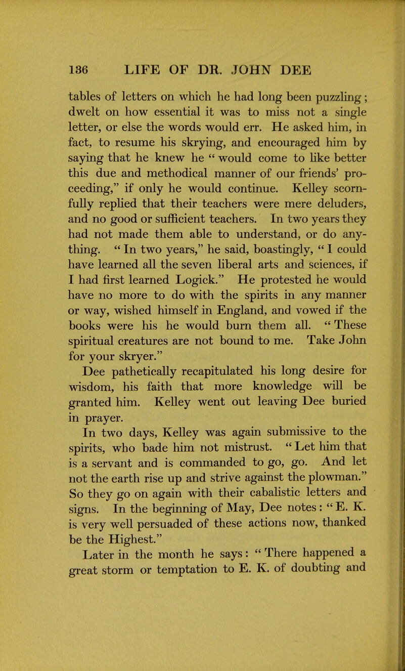 tables of letters on which he had long been puzzling; dwelt on how essential it was to miss not a single letter, or else the words would err. He asked him, in fact, to resume his skrying, and encouraged him by saying that he knew he  would come to like better this due and methodical manner of our friends' pro- ceeding, if only he would continue. Kelley scorn- fully replied that their teachers were mere deluders, and no good or sufficient teachers. In two years they had not made them able to understand, or do any- thing.  In two years, he said, boastingly,  1 could have learned all the seven liberal arts and sciences, if I had first learned Logick. He protested he would have no more to do with the spirits in any manner or way, wished himself in England, and vowed if the books were his he would burn them all.  These spiritual creatures are not bound to me. Take John for your skryer. Dee pathetically recapitulated his long desire for wisdom, his faith that more knowledge will be granted him. Kelley went out leaving Dee buried in prayer. In two days, Kelley was again submissive to the spirits, who bade him not mistrust.  Let him that is a servant and is commanded to go, go. And let not the earth rise up and strive against the plowman. So they go on again with their cabalistic letters and signs. In the beginning of May, Dee notes:  E. K. is very well persuaded of these actions now, thanked be the Highest. Later in the month he says:  There happened a great storm or temptation to E. K. of doubting and