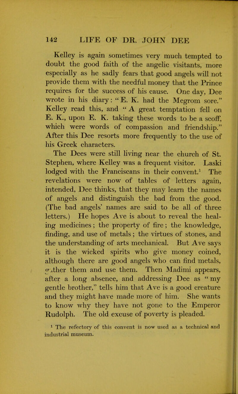 Kelley is again sometimes very much tempted to doubt the good faith of the angelic visitants, more especially as he sadly fears that good angels will not provide them with the needful money that the Prince requires for the success of his cause. One day, Dee wrote in his diary: E. K. had the Megrom sore. Kelley read this, and A great temptation fell on E. K., upon E. K. taking these words to be a scoff, which were words of compassion and friendship. After this Dee resorts more frequently to the use of his Greek characters. The Dees were still living near the church of St. Stephen, where Kelley was a frequent visitor. Laski lodged with the Franciscans in their convent.1 The revelations were now of tables of letters again, intended, Dee thinks, that they may learn the names of angels and distinguish the bad from the good. (The bad angels' names are said to be all of three letters.) He hopes Ave is about to reveal the heal- ing medicines; the property of fire; the knowledge, finding, and use of metals; the virtues of stones, and the understanding of arts mechanical. But Ave says it is the wicked spirits who give money coined, although there are good angels who can find metals, o^ther them and use them. Then Madimi appears, after a long absence, and addressing Dee as  my gentle brother, tells him that Ave is a good creature and they might have made more of him. She wants to know why they have not gone to the Emperor Rudolph. The old excuse of poverty is pleaded. 1 The refectory of this convent is now used as a technical and industrial museum.