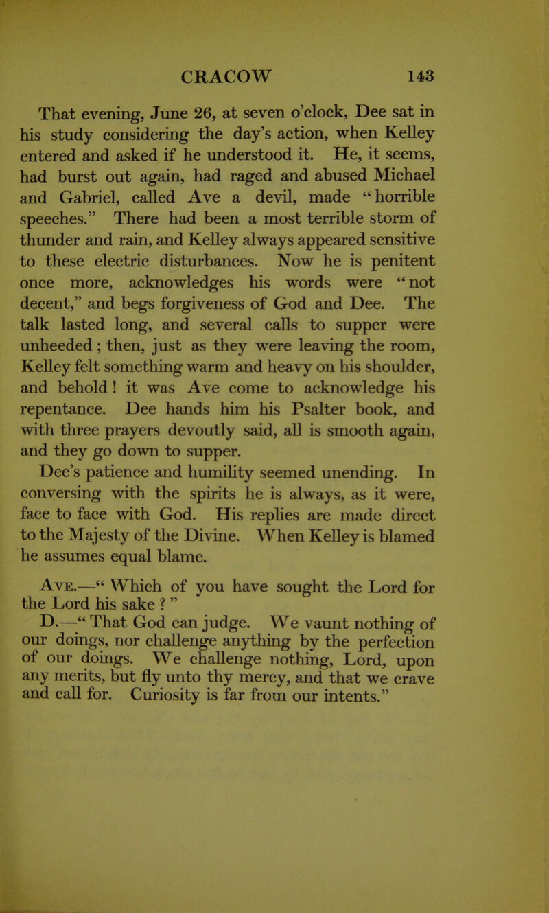 That evening, June 26, at seven o'clock, Dee sat in his study considering the day's action, when Kelley entered and asked if he understood it. He, it seems, had burst out again, had raged and abused Michael and Gabriel, called Ave a devil, made horrible speeches. There had been a most terrible storm of thunder and rain, and Kelley always appeared sensitive to these electric disturbances. Now he is penitent once more, acknowledges his words were not decent, and begs forgiveness of God and Dee. The talk lasted long, and several calls to supper were unheeded; then, just as they were leaving the room, Kelley felt something warm and heavy on his shoulder, and behold! it was Ave come to acknowledge his repentance. Dee hands him his Psalter book, and with three prayers devoutly said, all is smooth again, and they go down to supper. Dee's patience and humility seemed unending. In conversing with the spirits he is always, as it were, face to face with God. His replies are made direct to the Majesty of the Divine. When Kelley is blamed he assumes equal blame. Ave.— Which of you have sought the Lord for the Lord his sake ?  D.— That God can judge. We vaunt nothing of our doings, nor challenge anything by the perfection of our doings. W^e challenge nothing, Lord, upon any merits, but fly unto thy mercy, and that we crave and call for. Curiosity is far from our intents.