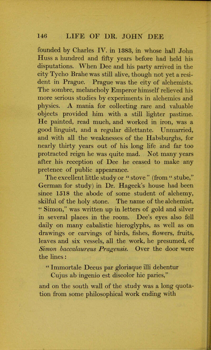 founded by Charles IV. in 1383, in whose hall John Huss a hundred and fifty years before had held his disputations. When Dee and his party arrived in the city Tycho Brahe was still alive, though not yet a resi- dent in Prague. Prague was the city of alchemists. The sombre, melancholy Emperor himself relieved his more serious studies by experiments in alchemics and physics. A mania for collecting rare and valuable objects provided him with a still lighter pastime. He painted, read much, and worked in iron, was a good linguist, and a regular dilettante. Unmarried, and with all the weaknesses of the Habsburghs, for nearly thirty years out of his long life and far too protracted reign he was quite mad. Not many years after his reception of Dee he ceased to make any pretence of public appearance. The excellent little study or  stove  (from  stube, German for study) in Dr. Hageck's house had been since 1518 the abode of some student of alchemy, skilful of the holy stone. The name of the alchemist,  Simon, was written up in letters of gold and silver in several places in the room. Dee's eyes also fell daily on many cabalistic hieroglyphs, as well as on drawings or carvings of birds, fishes, flowers, fruits, leaves and six vessels, all the work, he presumed, of Simon baccalaureus Pragensis. Over the door were the lines:  Immortale Decus par gloriaque illi debentur Cujus ab ingenio est discolor hie paries, and on the south wall of the study was a long quota- tion from some philosophical work ending with