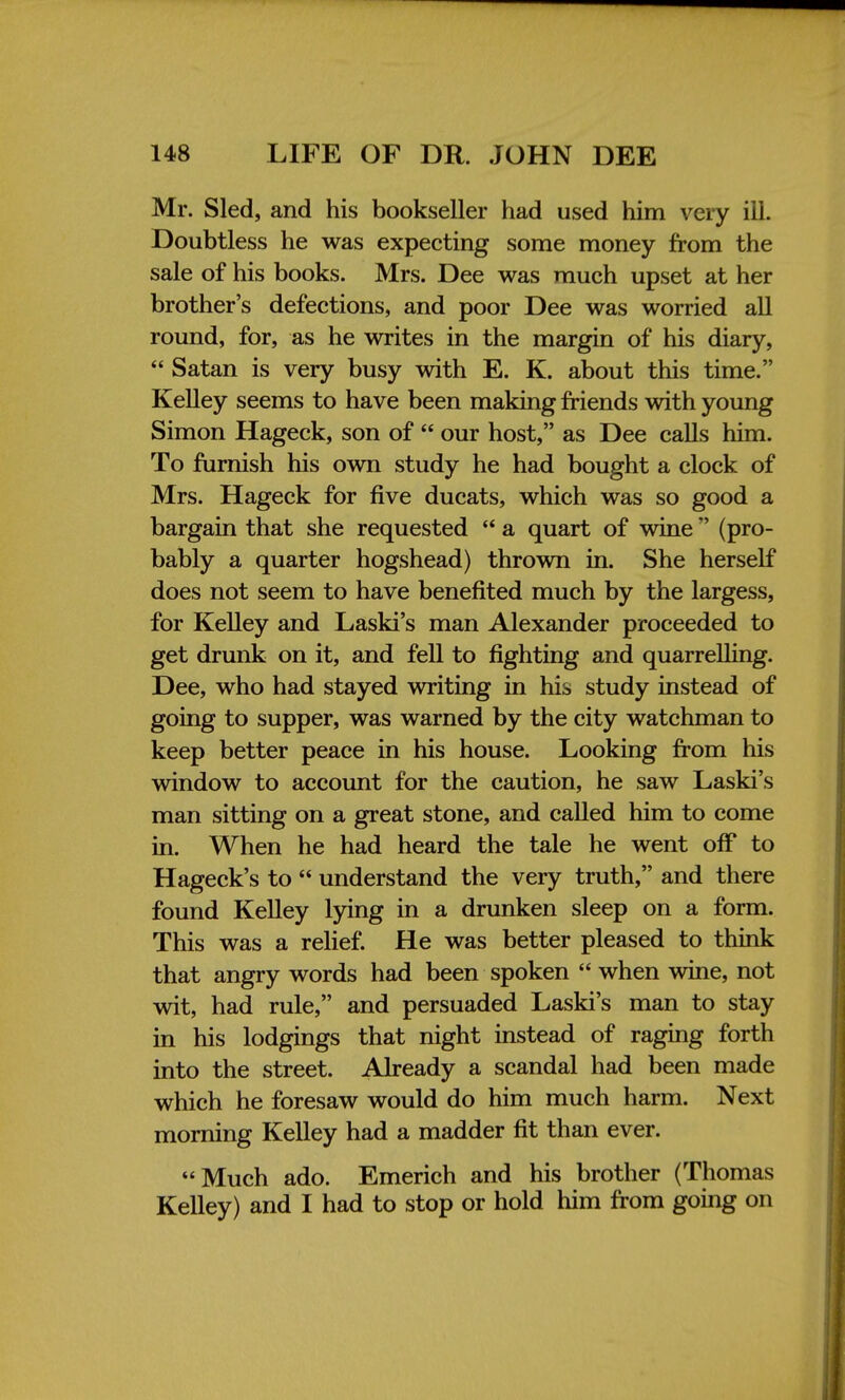 Mr. Sled, and his bookseller had used him very ill. Doubtless he was expecting some money from the sale of his books. Mrs. Dee was much upset at her brother's defections, and poor Dee was worried all round, for, as he writes in the margin of his diary,  Satan is very busy with E. K. about this time. Kelley seems to have been making friends with young Simon Hageck, son of  our host, as Dee calls him. To furnish his own study he had bought a clock of Mrs. Hageck for five ducats, which was so good a bargain that she requested  a quart of wine  (pro- bably a quarter hogshead) thrown in. She herself does not seem to have benefited much by the largess, for Kelley and Laski's man Alexander proceeded to get drunk on it, and fell to fighting and quarrelling. Dee, who had stayed writing in his study instead of going to supper, was warned by the city watchman to keep better peace in his house. Looking from his window to account for the caution, he saw Laski's man sitting on a great stone, and called him to come in. When he had heard the tale he went off to Hageck's to  understand the very truth, and there found Kelley lying in a drunken sleep on a form. This was a relief. He was better pleased to think that angry words had been spoken  when wine, not wit, had rule, and persuaded Laski's man to stay in his lodgings that night instead of raging forth into the street. Already a scandal had been made which he foresaw would do him much harm. Next morning Kelley had a madder fit than ever. Much ado. Emerich and his brother (Thomas Kelley) and I had to stop or hold him from going on