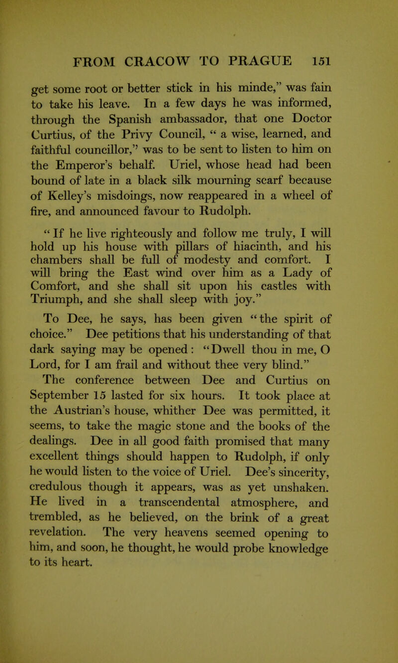 get some root or better stick in his minde, was fain to take his leave. In a few days he was informed, through the Spanish ambassador, that one Doctor Curtius, of the Privy Council,  a wise, learned, and faithful councillor,'' was to be sent to listen to him on the Emperor's behalf. Uriel, whose head had been bound of late in a black silk mourning scarf because of Kelley's misdoings, now reappeared in a wheel of fire, and announced favour to Rudolph.  If he live righteously and follow me truly, I will hold up his house with pillars of hiacinth, and his chambers shall be full of modesty and comfort. I will bring the East wind over him as a Lady of Comfort, and she shall sit upon his castles with Triumph, and she shall sleep with joy. To Dee, he says, has been given the spirit of choice. Dee petitions that his understanding of that dark saying may be opened : Dwell thou in me, O Lord, for I am frail and without thee very blind. The conference between Dee and Curtius on September 15 lasted for six hours. It took place at the Austrian's house, whither Dee was permitted, it seems, to take the magic stone and the books of the dealings. Dee in all good faith promised that many excellent things should happen to Rudolph, if only he would listen to the voice of Uriel. Dee's sincerity, credulous though it appears, was as yet unshaken. He lived in a transcendental atmosphere, and trembled, as he believed, on the brink of a great revelation. The very heavens seemed opening to him, and soon, he thought, he would probe knowledge to its heart.