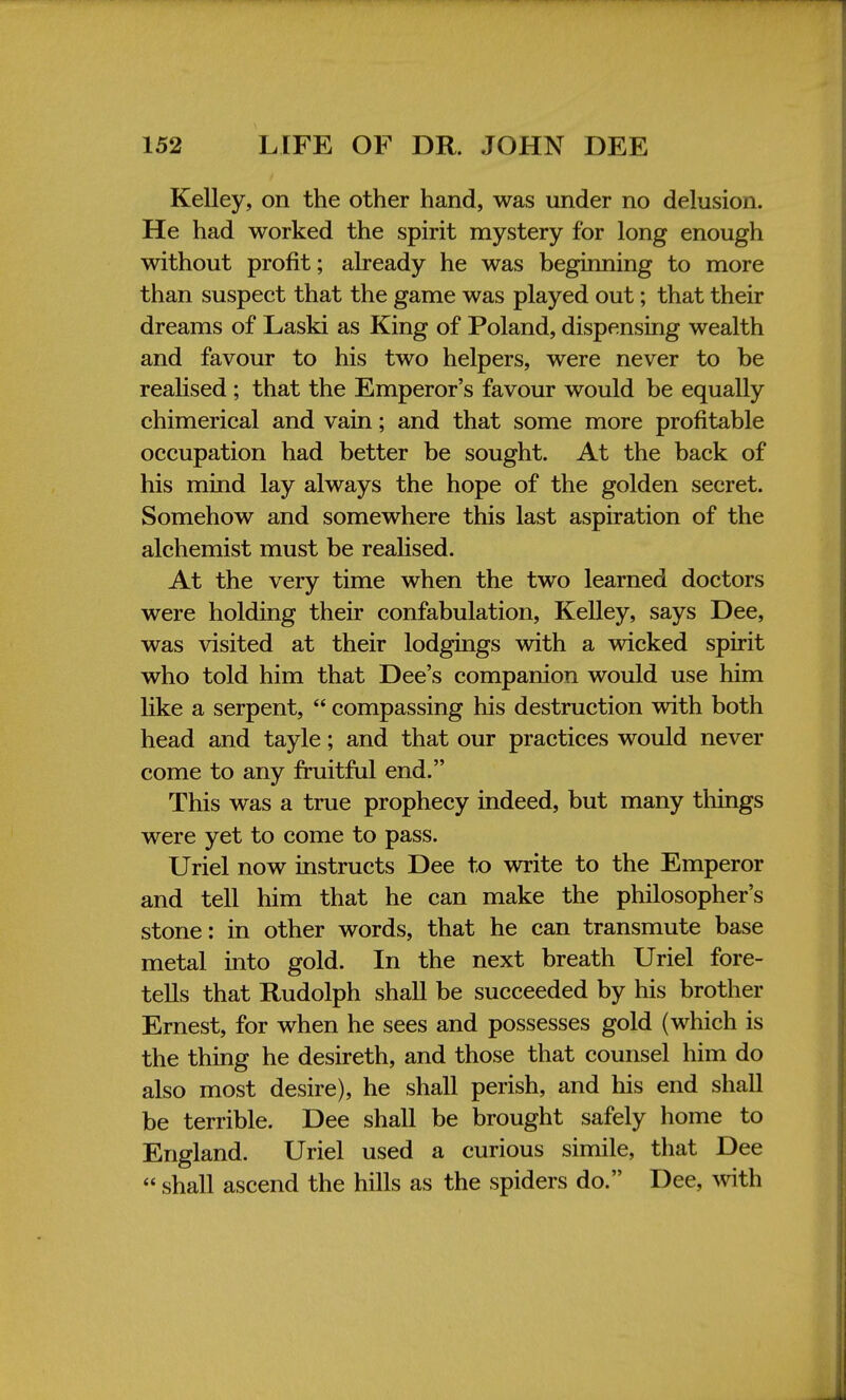 Kelley, on the other hand, was under no delusion. He had worked the spirit mystery for long enough without profit; already he was beginning to more than suspect that the game was played out; that their dreams of Laski as King of Poland, dispensing wealth and favour to his two helpers, were never to be realised ; that the Emperor's favour would be equally chimerical and vain; and that some more profitable occupation had better be sought. At the back of his mind lay always the hope of the golden secret. Somehow and somewhere this last aspiration of the alchemist must be realised. At the very time when the two learned doctors were holding their confabulation, Kelley, says Dee, was visited at their lodgings with a wicked spirit who told him that Dee's companion would use him like a serpent,  compassing his destruction with both head and tayle; and that our practices would never come to any fruitful end. This was a true prophecy indeed, but many tilings were yet to come to pass. Uriel now instructs Dee to write to the Emperor and tell him that he can make the philosopher's stone: in other words, that he can transmute base metal into gold. In the next breath Uriel fore- tells that Rudolph shall be succeeded by his brother Ernest, for when he sees and possesses gold (which is the thing he desireth, and those that counsel him do also most desire), he shall perish, and his end shall be terrible. Dee shall be brought safely home to England. Uriel used a curious simile, that Dee  shall ascend the hills as the spiders do. Dee, with