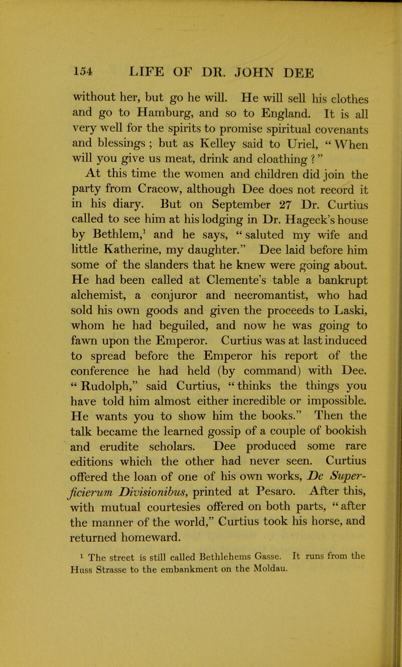 without her, but go he will. He will sell his clothes and go to Hamburg, and so to England. It is all very well for the spirits to promise spiritual covenants and blessings ; but as Kelley said to Uriel,  When will you give us meat, drink and cloathing ? At this time the women and children did join the party from Cracow, although Dee does not record it in his diary. But on September 27 Dr. Curtius called to see him at his lodging in Dr. Hageck's house by Bethlem,1 and he says,  saluted my wife and little Katherine, my daughter. Dee laid before him some of the slanders that he knew were going about. He had been called at Clemente's table a bankrupt alchemist, a conjuror and necromantist, who had sold his own goods and given the proceeds to Laski, whom he had beguiled, and now he was going to fawn upon the Emperor. Curtius was at last induced to spread before the Emperor his report of the conference he had held (by command) with Dee.  Rudolph, said Curtius,  thinks the things you have told him almost either incredible or impossible. He wants you to show him the books. Then the talk became the learned gossip of a couple of bookish and erudite scholars. Dee produced some rare editions which the other had never seen. Curtius offered the loan of one of his own works, De Super- jicierum Divisionibus, printed at Pesaro. After this, with mutual courtesies offered on both parts,  after the manner of the world, Curtius took his horse, and returned homeward. 1 The street is still called Bethlehems Gasse. It runs from the Huss Strasse to the embankment on the Moldau.