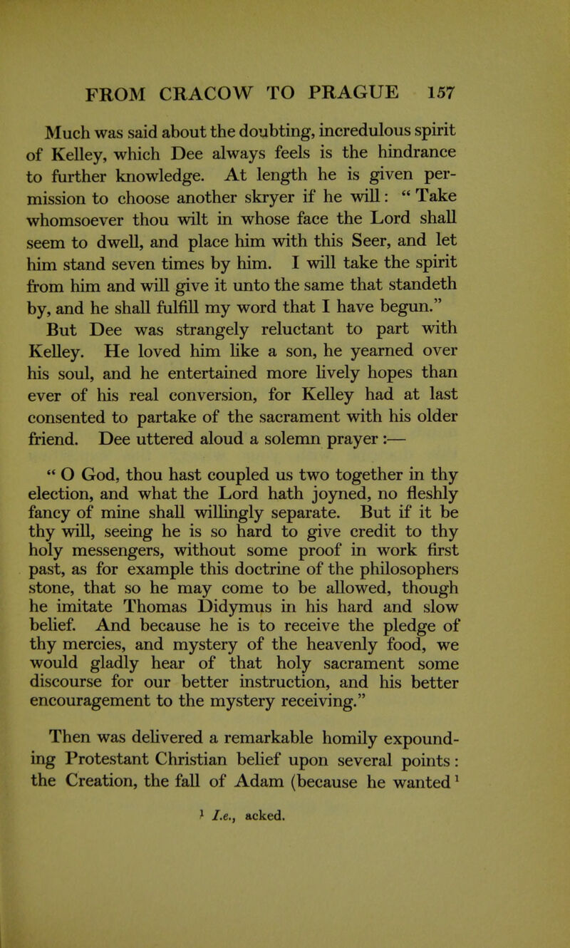 Much was said about the doubting, incredulous spirit of Kelley, which Dee always feels is the hindrance to further knowledge. At length he is given per- mission to choose another skryer if he will:  Take whomsoever thou wilt in whose face the Lord shall seem to dwell, and place him with this Seer, and let him stand seven times by him. I will take the spirit from him and will give it unto the same that standeth by, and he shall fulfill my word that I have begun. But Dee was strangely reluctant to part with Kelley. He loved him like a son, he yearned over his soul, and he entertained more lively hopes than ever of his real conversion, for Kelley had at last consented to partake of the sacrament with his older friend. Dee uttered aloud a solemn prayer :—  O God, thou hast coupled us two together in thy election, and what the Lord hath joyned, no fleshly fancy of mine shall willingly separate. But if it be thy will, seeing he is so hard to give credit to thy holy messengers, without some proof in work first past, as for example this doctrine of the philosophers stone, that so he may come to be allowed, though he imitate Thomas Didymus in his hard and slow belief. And because he is to receive the pledge of thy mercies, and mystery of the heavenly food, we would gladly hear of that holy sacrament some discourse for our better instruction, and his better encouragement to the mystery receiving. Then was delivered a remarkable homily expound- ing Protestant Christian belief upon several points: the Creation, the fall of Adam (because he wanted1 J I.e., acked.