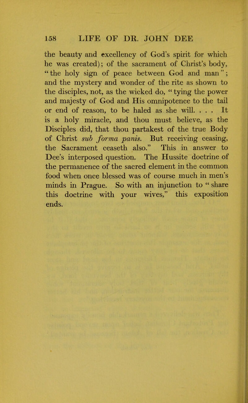 the beauty and excellency of God's spirit for which he was created); of the sacrament of Christ's body,  the holy sign of peace between God and man; and the mystery and wonder of the rite as shown to the disciples, not, as the wicked do,  tying the power and majesty of God and His omnipotence to the tail or end of reason, to be haled as she will. ... It is a holy miracle, and thou must believe, as the Disciples did, that thou partakest of the true Body of Christ sub forma panis. But receiving ceasing, the Sacrament ceaseth also. This in answer to Dee's interposed question. The Hussite doctrine of the permanence of the sacred element in the common food when once blessed was of course much in men's minds in Prague. So with an injunction to  share this doctrine with your wives, this exposition ends.