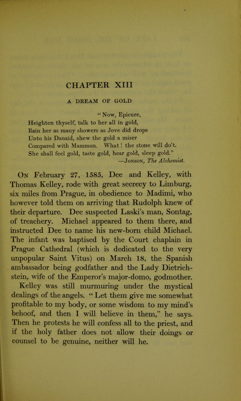 CHAPTER XIII A DREAM OF GOLD  Now, Epicure, Heighten thyself, talk to her all in gold, Rain her as many showers as Jove did drops Unto his Danaid, shew the gold a miser Compared with Mammon. What! the stone will do't. She shall feel gold, taste gold, hear gold, sleep gold. —Jonson, The Alchemist. On February 27, 1585, Dee and Kelley, with Thomas Kelley, rode with great secrecy to Limburg, six miles from Prague, in obedience to Madimi, who however told them on arriving that Rudolph knew of their departure. Dee suspected Laski's man, Sontag, of treachery. Michael appeared to them there, and instructed Dee to name his new-born child Michael. The infant was baptised by the Court chaplain in Prague Cathedral (which is dedicated to the very unpopular Saint Vitus) on March 18, the Spanish ambassador being godfather and the Lady Dietrich- stein, wife of the Emperor's major-domo, godmother. Kelley was still murmuring under the mystical dealings of the angels.  Let them give me somewhat profitable to my body, or some wisdom to my mind's behoof, and then I will believe in them, he says. Then he protests he will confess all to the priest, and if the holy father does not allow their doings or counsel to be genuine, neither will he.