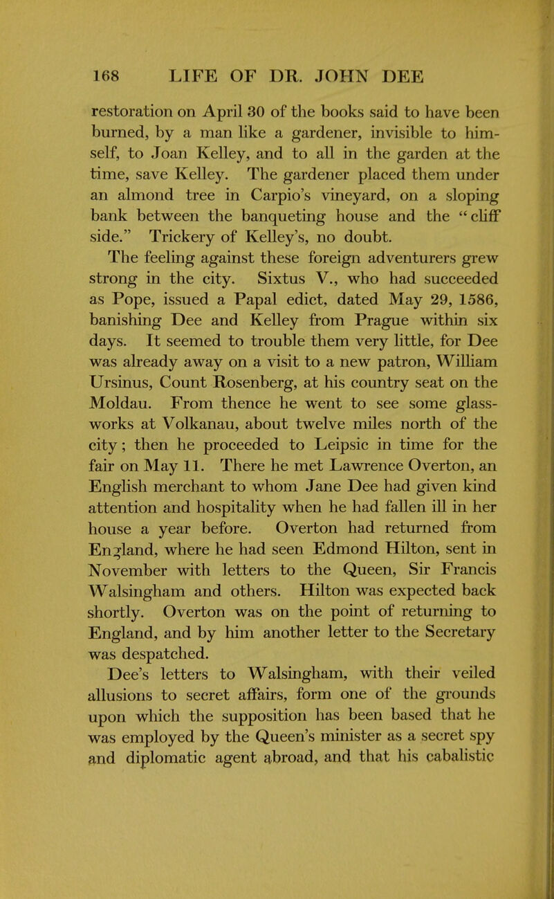 restoration on April 30 of the books said to have been burned, by a man like a gardener, invisible to him- self, to Joan Kelley, and to all in the garden at the time, save Kelley. The gardener placed them under an almond tree in Carpio's vineyard, on a sloping bank between the banqueting house and the cliff side. Trickery of Kelley's, no doubt. The feeling against these foreign adventurers grew strong in the city. Sixtus V., who had succeeded as Pope, issued a Papal edict, dated May 29, 1586, banishing Dee and Kelley from Prague within six days. It seemed to trouble them very little, for Dee was already away on a visit to a new patron, William Ursinus, Count Rosenberg, at his country seat on the Moldau. From thence he went to see some glass- works at Volkanau, about twelve miles north of the city; then he proceeded to Leipsic in time for the fair on May 11. There he met Lawrence Overton, an English merchant to whom Jane Dee had given kind attention and hospitality when he had fallen ill in her house a year before. Overton had returned from England, where he had seen Edmond Hilton, sent in November with letters to the Queen, Sir Francis Walsingham and others. Hilton was expected back shortly. Overton was on the point of returning to England, and by him another letter to the Secretary was despatched. Dee's letters to Walsingham, with their veiled allusions to secret affairs, form one of the grounds upon which the supposition has been based that he was employed by the Queen's minister as a secret spy and diplomatic agent abroad, and that his cabalistic