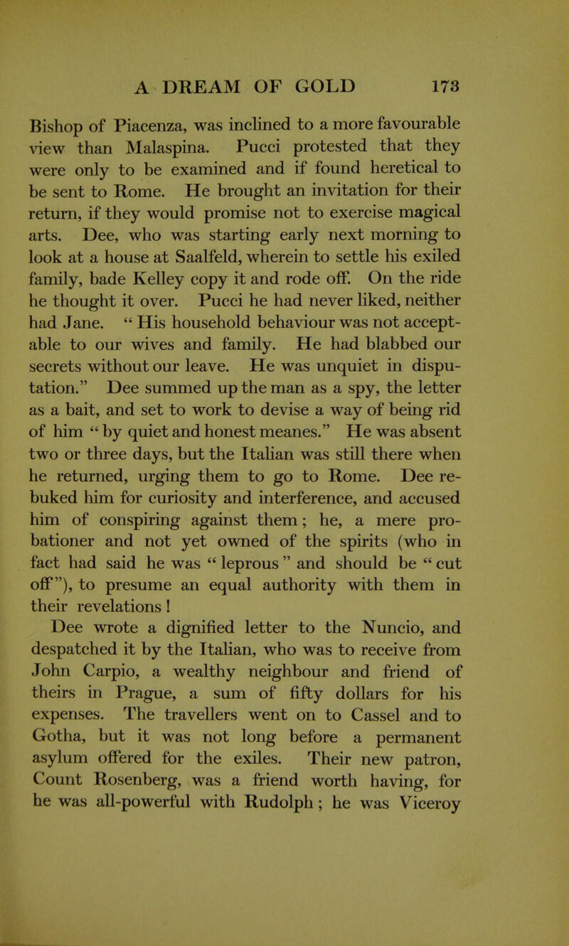 Bishop of Piacenza, was inclined to a more favourable view than Malaspina. Pucci protested that they were only to be examined and if found heretical to be sent to Rome. He brought an invitation for their return, if they would promise not to exercise magical arts. Dee, who was starting early next morning to look at a house at Saalfeld, wherein to settle his exiled family, bade Kelley copy it and rode off. On the ride he thought it over. Pucci he had never liked, neither had Jane.  His household behaviour was not accept- able to our wives and family. He had blabbed our secrets without our leave. He was unquiet in dispu- tation. Dee summed up the man as a spy, the letter as a bait, and set to work to devise a way of being rid of him  by quiet and honest meanes. He was absent two or three days, but the Italian was still there when he returned, urging them to go to Rome. Dee re- buked him for curiosity and interference, and accused him of conspiring against them; he, a mere pro- bationer and not yet owned of the spirits (who in fact had said he was  leprous  and should be  cut off), to presume an equal authority with them in their revelations! Dee wrote a dignified letter to the Nuncio, and despatched it by the Italian, who was to receive from John Carpio, a wealthy neighbour and friend of theirs in Prague, a sum of fifty dollars for his expenses. The travellers went on to Cassel and to Gotha, but it was not long before a permanent asylum offered for the exiles. Their new patron, Count Rosenberg, was a friend worth having, for he was all-powerful with Rudolph; he was Viceroy