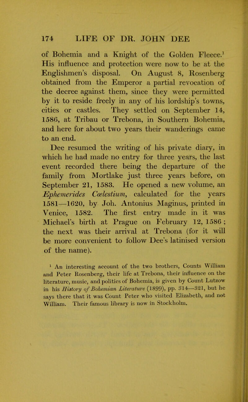 of Bohemia and a Knight of the Golden Fleece.1 His influence and protection were now to be at the Englishmen's disposal. On August 8, Rosenberg obtained from the Emperor a partial revocation of the decree against them, since they were permitted by it to reside freely in any of his lordship's towns, cities or castles. They settled on September 14, 1586, at Tribau or Trebona, in Southern Bohemia, and here for about two years their wanderings came to an end. Dee resumed the writing of his private diary, in which he had made no entry for three years, the last event recorded there being the departure of the family from Mortlake just three years before, on September 21, 1583. He opened a new volume, an Ephemerides Ccelestium, calculated for the years 1581—1620, by Joh. Antonius Maginus, printed in Venice, 1582. The first entry made in it was Michael's birth at Prague on February 12, 1586 ; the next was their arrival at Trebona (for it will be more convenient to follow Dee's latinised version of the name). 1 An interesting account of the two brothers, Counts William and Peter Rosenberg, their life at Trebona, their influence on the literature, music, and politics of Bohemia, is given by Count Lutzow in his History of Bohemian Literature (1899), pp. 314—321, but he says there that it was Count Peter who visited Elizabeth, and not William. Their famous library is now in Stockholm.