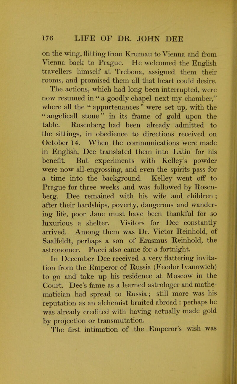 on the wing, flitting from Krumau to Vienna and from Vienna back to Prague. He welcomed the English travellers himself at Trebona, assigned them their rooms, and promised them all that heart could desire. The actions, which had long been interrupted, were now resumed in  a goodly chapel next my chamber, where all the  appurtenances  were set up, with the  angelicall stone in its frame of gold upon the table. Rosenberg had been already admitted to the sittings, in obedience to directions received on October 14. When the communications were made in English, Dee translated them into Latin for his benefit. But experiments with Kelley's powder were now all-engrossing, and even the spirits pass for a time into the background. Kelley went off to Prague for three weeks and was followed by Rosen- berg. Dee remained with his wife and children; after their hardships, poverty, dangerous and wander- ing life, poor Jane must have been thankful for so luxurious a shelter. Visitors for Dee constantly arrived. Among them was Dr. Victor Reinhold, of Saalfeldt, perhaps a son of Erasmus Reinhold, the astronomer. Pucci also came for a fortnight. In December Dee received a very flattering invita- tion from the Emperor of Russia (Feodor Ivanowich) to go and take up his residence at Moscow in the Court. Dee's fame as a learned astrologer and mathe- matician had spread to Russia; still more was his reputation as an alchemist bruited abroad : perhaps he was already credited with having actually made gold by projection or transmutation. The first intimation of the Emperor's wish was