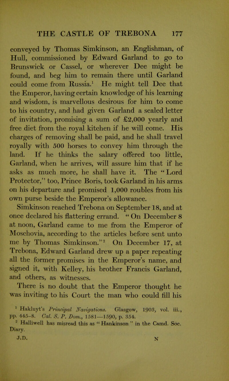 conveyed by Thomas Simkinson, an Englishman, of Hull, commissioned by Edward Garland to go to Brunswick or Cassel, or wherever Dee might be found, and beg him to remain there until Garland could come from Russia.1 He might tell Dee that the Emperor, having certain knowledge of his learning and wisdom, is marvellous desirous for him to come to his country, and had given Garland a sealed letter of invitation, promising a sum of £2,000 yearly and free diet from the royal kitchen if he will come. His charges of removing shall be paid, and he shall travel royally with 500 horses to convey him through the land. If he thinks the salary offered too little, Garland, when he arrives, will assure him that if he asks as much more, he shall have it. The Lord Protector, too, Prince Boris, took Garland in his arms on his departure and promised 1,000 roubles from his own purse beside the Emperor's allowance. Simkinson reached Trebona on September 18, and at once declared his flattering errand.  On December 8 at noon, Garland came to me from the Emperor of Moschovia, according to the articles before sent unto me by Thomas Simkinson.2 On December 17, at Trebona, Edward Garland drew up a paper repeating all the former promises in the Emperor's name, and signed it, with Kelley, his brother Francis Garland, and others, as witnesses. There is no doubt that the Emperor thought he was inviting to his Court the man who could fill his 1 Hakluyt's Principal Navigations. Glasgow, 1903, vol. iii., pp. 445-8. Col. S. P. Dom., 1581—1590, p. 354. 2 Halliwell has misread this as  Hankinson  in the Camd. Soc. Diary. J.D. N