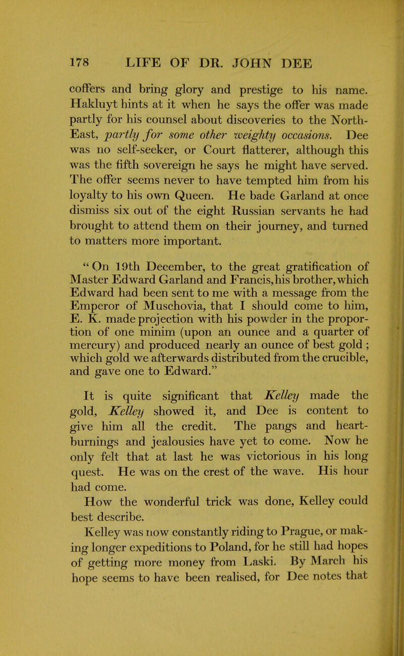 coffers and bring glory and prestige to his name. Hakluyt hints at it when he says the offer was made partly for his counsel about discoveries to the North- East, partly for some other weighty occasions. Dee was no self-seeker, or Court flatterer, although this was the fifth sovereign he says he might have served. The offer seems never to have tempted him from his loyalty to his own Queen. He bade Garland at once dismiss six out of the eight Russian servants he had brought to attend them on their journey, and turned to matters more important. On 19th December, to the great gratification of Master Edward Garland and Francis, his brother, which Edward had been sent to me with a message from the Emperor of Muschovia, that I should come to him, E. K. made projection with his powder in the propor- tion of one minim (upon an ounce and a quarter of mercury) and produced nearly an ounce of best gold ; which gold we afterwards distributed from the crucible, and gave one to Edward. It is quite significant that Kelley made the gold, Kelley showed it, and Dee is content to give him all the credit. The pangs and heart- burnings and jealousies have yet to come. Now he only felt that at last he was victorious in his long quest. He was on the crest of the wave. His hour had come. How the wonderful trick was done, Kelley could best describe. Kelley was now constantly riding to Prague, or mak- ing longer expeditions to Poland, for he still had hopes of getting more money from Laski. By March his hope seems to have been realised, for Dee notes that