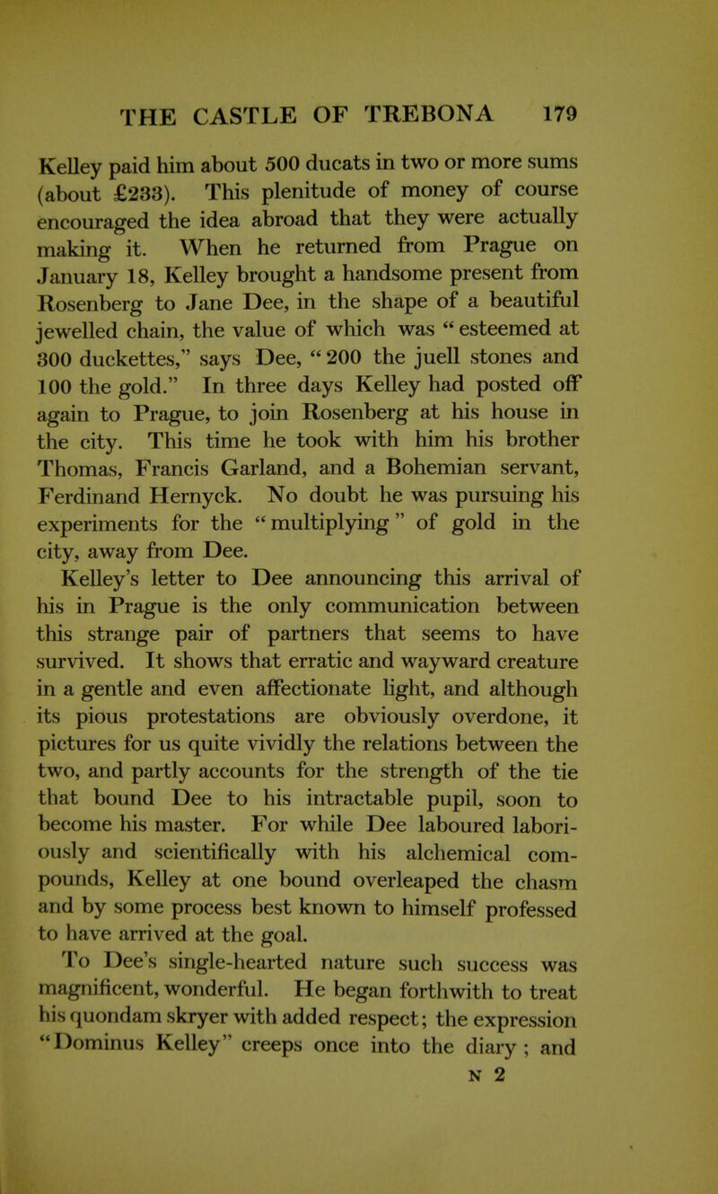 Kelley paid him about 500 ducats in two or more sums (about £233). This plenitude of money of course encouraged the idea abroad that they were actually making it. When he returned from Prague on January 18, Kelley brought a handsome present from Rosenberg to Jane Dee, in the shape of a beautiful jewelled chain, the value of which was  esteemed at 300 duckettes, says Dee,  200 the juell stones and 100 the gold. In three days Kelley had posted off again to Prague, to join Rosenberg at his house in the city. This time he took with him his brother Thomas, Francis Garland, and a Bohemian servant, Ferdinand Hernyck. No doubt he was pursuing his experiments for the  multiplying of gold in the city, away from Dee. Kelley's letter to Dee announcing this arrival of his in Prague is the only communication between this strange pair of partners that seems to have survived. It shows that erratic and wayward creature in a gentle and even affectionate light, and although its pious protestations are obviously overdone, it pictures for us quite vividly the relations between the two, and partly accounts for the strength of the tie that bound Dee to his intractable pupil, soon to become his master. For while Dee laboured labori- ously and scientifically with his alchemical com- pounds, Kelley at one bound overleaped the chasm and by some process best known to himself professed to have arrived at the goal. To Dee's single-hearted nature such success was magnificent, wonderful. He began forthwith to treat his quondam skryer with added respect; the expression Dominus Kelley creeps once into the diary; and N 2