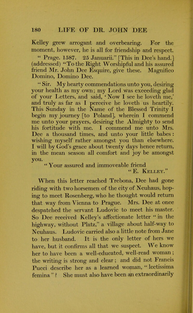 Kelley grew arrogant and overbearing. For the moment, however, he is all for friendship and respect.  Prage. 1587. 25 Januarii. [This in Dee's hand.] (addressed) To the Right Worshipful and his assured friend Mr. John Dee Esquire, give these. Magnifico Domino, Domino Dee.  Sir. My hearty commendations unto you, desiring your health as my own; my Lord was exceeding glad of your Letters, and said, ' Now I see he loveth me,' and truly as far as I perceive he loveth us heartily. This Sunday in the Name of the Blessed Trinity I begin my journey [to Poland], wherein I commend me unto your prayers, desiring the Almighty to send his fortitude with me. I commend me unto Mrs. Dee a thousand times, and unto your little babes : wishing myself rather amongst you than elsewhere. I will by God's grace about twenty days hence return, in the mean season all comfort and joy be amongst you.  Your assured and immoveable friend E. Kelley. When this letter reached Trebona, Dee had gone riding with two horsemen of the city of Neuhaus, hop- ing to meet Rosenberg, who he thought would return that way from Vienna to Prague. Mrs. Dee at once despatched the servant Ludovic to meet his master. So Dee received Kelley's affectionate letter  in the highway, without Platz, a village about half-way to Neuhaus. Ludovic carried also a little note from Jane to her husband. It is the only letter of hers we have, but it confirms all that we suspect. We know her to have been a well-educated, well-read woman; the writing is strong and clear; and did not Francis Pucci describe her as a learned woman,  lectissima femina  ? She must also have been an extraordinarily