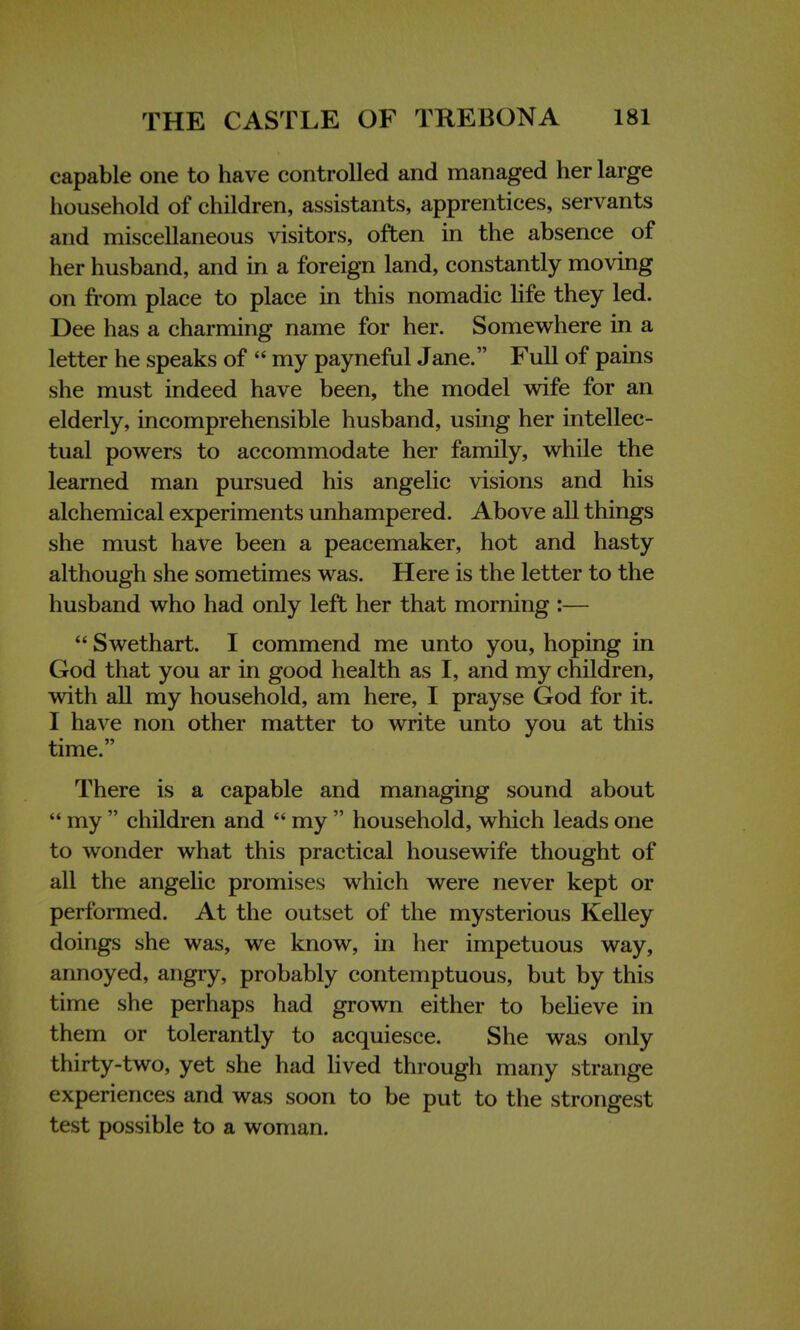 capable one to have controlled and managed her large household of children, assistants, apprentices, servants and miscellaneous visitors, often in the absence of her husband, and in a foreign land, constantly moving on from place to place in this nomadic life they led. Dee has a charming name for her. Somewhere in a letter he speaks of  my payneful Jane. Full of pains she must indeed have been, the model wife for an elderly, incomprehensible husband, using her intellec- tual powers to accommodate her family, while the learned man pursued his angelic visions and his alchemical experiments unhampered. Above all things she must have been a peacemaker, hot and hasty although she sometimes was. Here is the letter to the husband who had only left her that morning :—  Swethart. I commend me unto you, hoping in God that you ar in good health as I, and my children, with all my household, am here, I prayse God for it. I have non other matter to write unto you at this time. There is a capable and managing sound about  my  children and  my  household, which leads one to wonder what this practical housewife thought of all the angelic promises which were never kept or performed. At the outset of the mysterious Kelley doings she was, we know, in her impetuous way, annoyed, angry, probably contemptuous, but by this time she perhaps had grown either to believe in them or tolerantly to acquiesce. She was only thirty-two, yet she had lived through many strange experiences and was soon to be put to the strongest test possible to a woman.