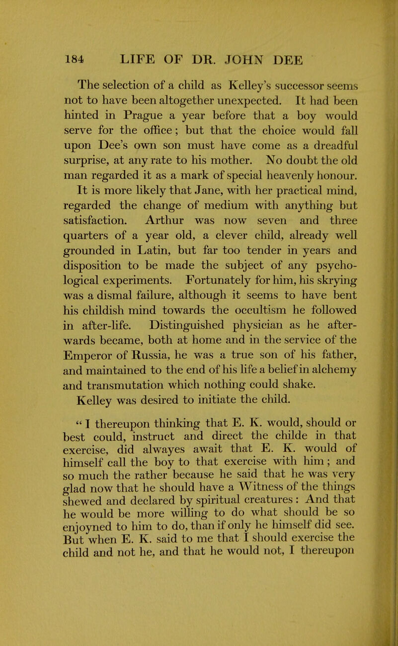 The selection of a child as Kelley's successor seems not to have been altogether unexpected. It had been hinted in Prague a year before that a boy would serve for the office; but that the choice would fall upon Dee's own son must have come as a dreadful surprise, at any rate to his mother. No doubt the old man regarded it as a mark of special heavenly honour. It is more likely that Jane, with her practical mind, regarded the change of medium with anything but satisfaction. Arthur was now seven and three quarters of a year old, a clever child, already well grounded in Latin, but far too tender in years and disposition to be made the subject of any psycho- logical experiments. Fortunately for him, his skrying was a dismal failure, although it seems to have bent his childish mind towards the occultism he followed in after-life. Distinguished physician as he after- wards became, both at home and in the service of the Emperor of Russia, he was a true son of his father, and maintained to the end of his life a belief in alchemy and transmutation which nothing could shake. Kelley was desired to initiate the child.  I thereupon thinking that E. K. would, should or best could, instruct and direct the childe in that exercise, did alwayes await that E. K. would of himself call the boy to that exercise with him; and so much the rather because he said that he was very glad now that he should have a Witness of the things shewed and declared by spiritual creatures : And that he would be more willing to do what should be so enjoyned to him to do, than if only he himself did see. But when E. K. said to me that I should exercise the child and not he, and that he would not, I thereupon