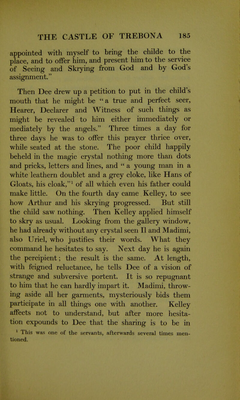 appointed with myself to bring the childe to the place, and to offer him, and present him to the service of Seeing and Skrying from God and by God's assignment. Then Dee drew up a petition to put in the child's mouth that he might be a true and perfect seer, Hearer, Declarer and Witness of such things as might be revealed to him either immediately or mediately by the angels. Three times a day for three days he was to offer this prayer thrice over, while seated at the stone. The poor child happily beheld in the magic crystal nothing more than dots and pricks, letters and lines, and  a young man in a white leathern doublet and a grey cloke, like Hans of Gloats, his cloak,1 of all which even his father could make little. On the fourth day came Kelley, to see how Arthur and his skrying progressed. But still the child saw nothing. Then Kelley applied himself to skry as usual. Looking from the gallery window, he had already without any crystal seen II and Madimi, also Uriel, who justifies their words. What they command he hesitates to say. Next day he is again the percipient; the result is the same. At length, with feigned reluctance, he tells Dee of a vision of strange and subversive portent. It is so repugnant to him that he can hardly impart it. Madimi, throw- ing aside all her garments, mysteriously bids them participate in all things one with another. Kelley affects not to understand, but after more hesita- tion expounds to Dee that the sharing is to be in 1 Th is was one of the servants, afterwards several times men- tioned.