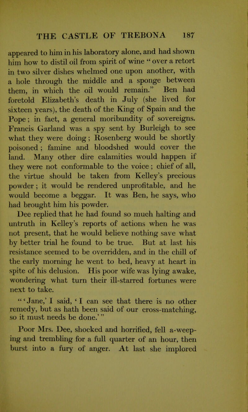 appeared to him in his laboratory alone, and had shown him how to distil oil from spirit of wine  over a retort in two silver dishes whelmed one upon another, with a hole through the middle and a sponge between them, in which the oil would remain. Ben had foretold Elizabeth's death in July (she lived for sixteen years), the death of the King of Spain and the Pope; in fact, a general moribundity of sovereigns. Francis Garland was a spy sent by Burleigh to see what they were doing; Rosenberg would be shortly poisoned; famine and bloodshed would cover the land. Many other dire calamities would happen if they were not conformable to the voice ; chief of all, the virtue should be taken from Kelley's precious powder ; it would be rendered unprofitable, and he would become a beggar. It was Ben, he says, who had brought him his powder. Dee replied that he had found so much halting and untruth in Kelley's reports of actions when he was not present, that he would believe nothing save what by better trial he found to be true. But at last his resistance seemed to be overridden, and in the chill of the early morning he went to bed, heavy at heart in spite of his delusion. His poor wife was lying awake, wondering what turn their ill-starred fortunes were next to take. ' Jane,' I said, * I can see that there is no other remedy, but as hath been said of our cross-matching, SO it must needs be done.' Poor Mrs. Dee, shocked and horrified, fell a-weep- ing and trembling for a full quarter of an hour, then burst into a fury of anger. At last she implored