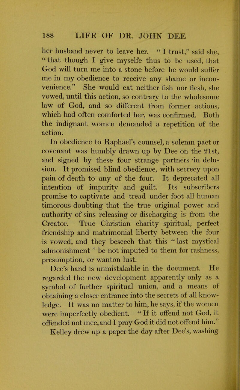 her husband never to leave her.  I trust, said she,  that though I give myselfe thus to be used, that God will turn me into a stone before he would suffer me in my obedience to receive any shame or incon- venience. She would eat neither fish nor flesh, she vowed, until this action, so contrary to the wholesome law of God, and so different from former actions, which had often comforted her, was confirmed. Both the indignant women demanded a repetition of the action. In obedience to Raphael's counsel, a solemn pact or covenant was humbly drawn up by Dee on the 21st, and signed by these four strange partners 'in delu- sion. It promised blind obedience, with secrecy upon pain of death to any of the four. It deprecated all intention of impurity and guilt. Its subscribers promise to captivate and tread under foot all human timorous doubting that the true original power and authority of sins releasing or discharging is from the Creator. True Christian charity spiritual, perfect friendship and matrimonial liberty between the four is vowed, and they beseech that this  last mystical admonishment  be not imputed to them for rashness, presumption, or wanton lust. Dee's hand is unmistakable in the document. He regarded the new development apparently only as a symbol of further spiritual union, and a means of obtaining a closer entrance into the secrets of all know- ledge. It was no matter to him, he says, if the women were imperfectly obedient.  If it offend not God, it offended not mee,and I pray God it did not offend him. Kelley drew up a paper the day after Dee's, washing