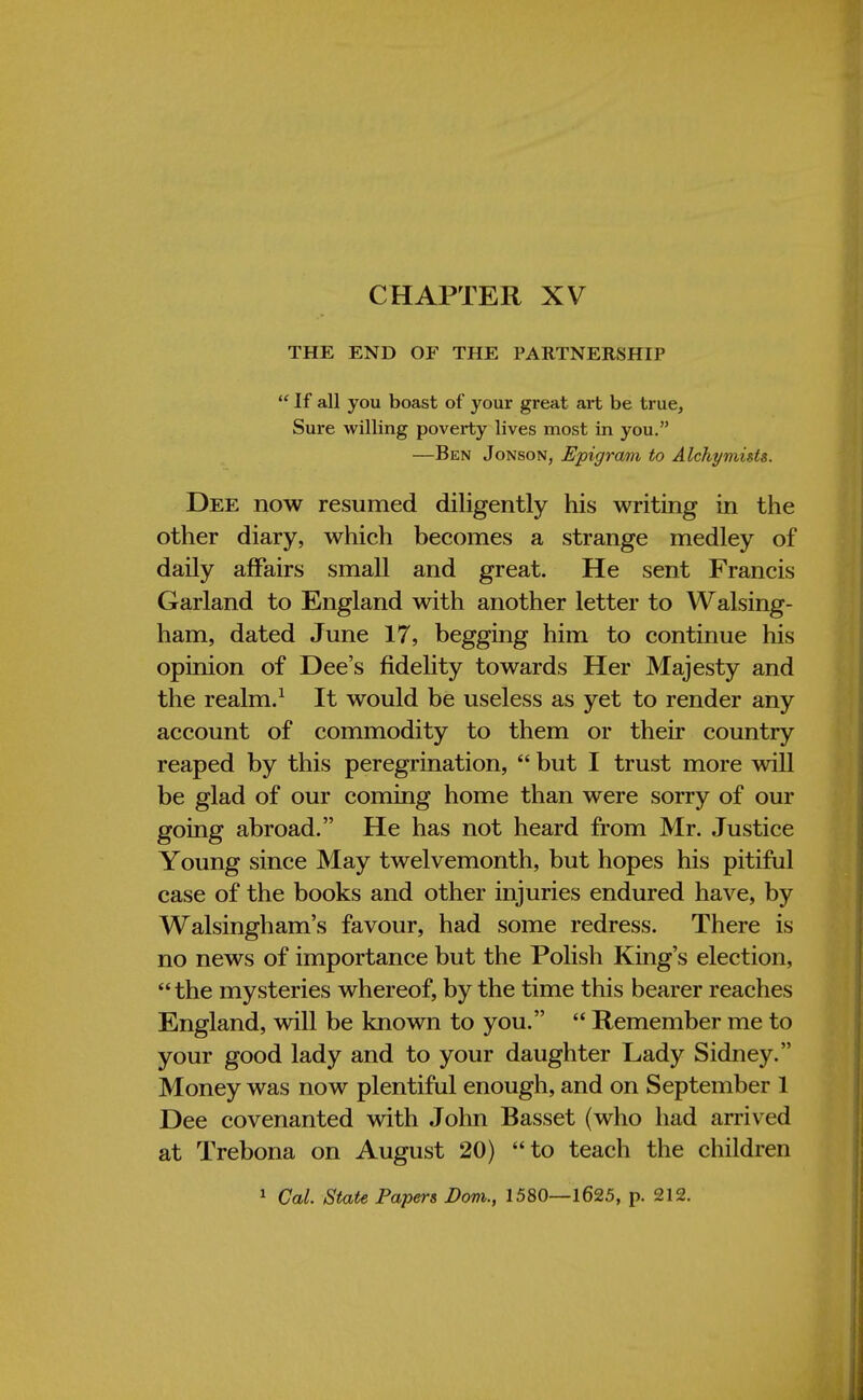 CHAPTER XV THE END OF THE PARTNERSHIP  If all you boast of your great art be true, Sure willing poverty lives most in you. —Ben Jonson, Epigram to Alchy mists. Dee now resumed diligently his writing in the other diary, which becomes a strange medley of daily affairs small and great. He sent Francis Garland to England with another letter to Walsing- ham, dated June 17, begging him to continue his opinion of Dee's fidelity towards Her Majesty and the realm.1 It would be useless as yet to render any account of commodity to them or their country reaped by this peregrination,  but I trust more will be glad of our coming home than were sorry of our going abroad. He has not heard from Mr. Justice Young since May twelvemonth, but hopes his pitiful case of the books and other injuries endured have, by Walsingham's favour, had some redress. There is no news of importance but the Polish King's election,  the mysteries whereof, by the time this bearer reaches England, will be known to you.  Remember me to your good lady and to your daughter Lady Sidney. Money was now plentiful enough, and on September 1 Dee covenanted with John Basset (who had arrived at Trebona on August 20) to teach the children 1 Cal. State Papers Bom., 1580—1625, p. 212.