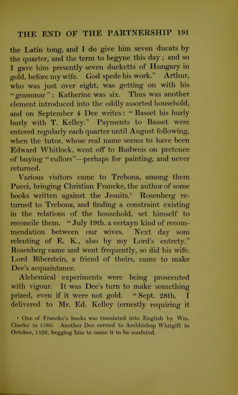 the Latin tong, and I do give him seven ducats by the quarter, and the term to begyne this day ; and so I gave him presently seven ducketts of Hungary in gold, before my wife. God spede his work. Arthur, who was just over eight, was getting on with his  grammar  ; Katherine was six. Thus was another element introduced into the oddly assorted household, and on September 4 Dee writes:  Basset his hurly burly with T. Kelley. Payments to Basset were entered regularly each quarter until August following, when the tutor, whose real name seems to have been Edward Whitlock, went off to Budweis on pretence of buying cullors—perhaps for painting, and never returned. Various visitors came to Trebona, among them Pucci, bringing Christian Francke, the author of some books written against the Jesuits.1 Rosenberg re- turned to Trebona, and finding a constraint existing in the relations of the household, set himself to reconcile them.  July 19th. a certayn kind of recom- mendation between our wives. Next day som relenting of E. K., also by my Lord's entrety. Rosenberg came and went frequently, so did his wife. Lord Biberstein, a friend of theirs, came to make Dee's acquaintance. Alchemical experiments were being prosecuted with vigour. It was Dee's turn to make something prized, even if it were not gold.  Sept. 28th. I delivered to Mr. Ed. Kelley (ernestly requiring it 1 One of Francke's books was translated into English by Wm. Charke in 1580. Another Dee carried to Archbishop Whitgift in October, 1592,. begging him to cause it to be confuted.