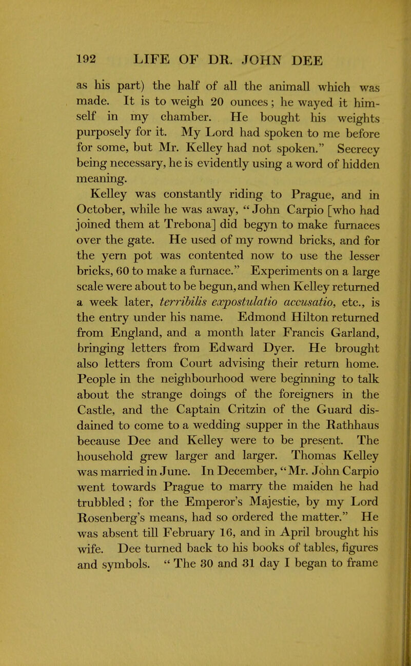 as his part) the half of all the animall which was made. It is to weigh 20 ounces; he wayed it him- self in my chamber. He bought his weights purposely for it. My Lord had spoken to me before for some, but Mr. Kelley had not spoken. Secrecy being necessary, he is evidently using a word of hidden meaning. Kelley was constantly riding to Prague, and in October, while he was away,  John Carpio [who had joined them at Trebona] did begyn to make furnaces over the gate. He used of my rownd bricks, and for the yern pot was contented now to use the lesser bricks, 60 to make a furnace. Experiments on a large scale were about to be begun, and when Kelley returned a week later, terribilis eocpostulatio accusatio, etc., is the entry under his name. Edmond Hilton returned from England, and a month later Francis Garland, bringing letters from Edward Dyer. He brought also letters from Court advising their return home. People in the neighbourhood were beginning to talk about the strange doings of the foreigners in the Castle, and the Captain Critzin of the Guard dis- dained to come to a wedding supper in the Rathhaus because Dee and Kelley were to be present. The household grew larger and larger. Thomas Kelley was married in June. In December,  Mr. John Carpio went towards Prague to marry the maiden he had trubbled ; for the Emperor's Majestie, by my Lord Rosenberg's means, had so ordered the matter. He was absent till February 16, and in April brought his wife. Dee turned back to his books of tables, figures and symbols.  The 30 and 31 day I began to frame