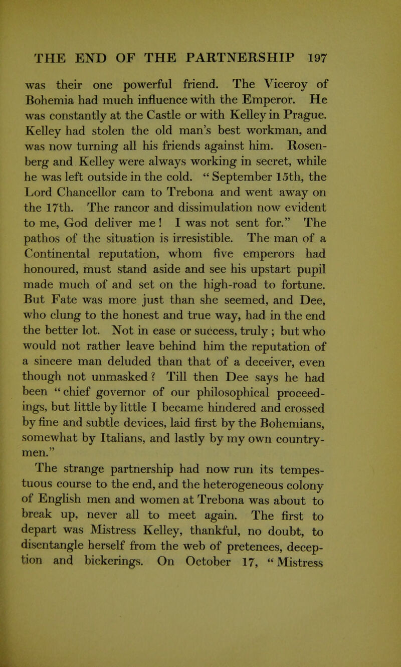 was their one powerful friend. The Viceroy of Bohemia had much influence with the Emperor. He was constantly at the Castle or with Kelley in Prague. Kelley had stolen the old man's best workman, and was now turning all his friends against him. Rosen- berg and Kelley were always working in secret, while he was left outside in the cold.  September 15th, the Lord Chancellor cam to Trebona and went away on the 17th. The rancor and dissimulation now evident to me, God deliver me! I was not sent for. The pathos of the situation is irresistible. The man of a Continental reputation, whom five emperors had honoured, must stand aside and see his upstart pupil made much of and set on the high-road to fortune. But Fate was more just than she seemed, and Dee, who clung to the honest and true way, had in the end the better lot. Not in ease or success, truly ; but who would not rather leave behind him the reputation of a sincere man deluded than that of a deceiver, even though not unmasked? Till then Dee says he had been chief governor of our philosophical proceed- ings, but little by little I became hindered and crossed by fine and subtle devices, laid first by the Bohemians, somewhat by Italians, and lastly by my own country- men. The strange partnership had now run its tempes- tuous course to the end, and the heterogeneous colony of English men and women at Trebona was about to break up, never all to meet again. The first to depart was Mistress Kelley, thankful, no doubt, to disentangle herself from the web of pretences, decep- tion and bickerings. On October 17, Mistress
