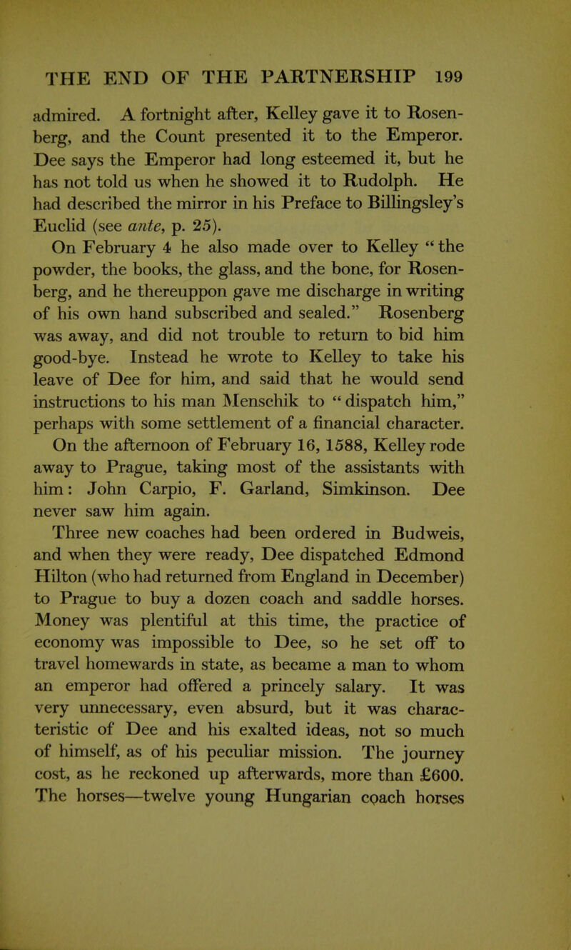 admired. A fortnight after, Kelley gave it to Rosen- berg, and the Count presented it to the Emperor. Dee says the Emperor had long esteemed it, but he has not told us when he showed it to Rudolph. He had described the mirror in his Preface to Billingsley's Euclid (see ante, p. 25). On February 4 he also made over to Kelley  the powder, the books, the glass, and the bone, for Rosen- berg, and he thereuppon gave me discharge in writing of his own hand subscribed and sealed. Rosenberg was away, and did not trouble to return to bid him good-bye. Instead he wrote to Kelley to take his leave of Dee for him, and said that he would send instructions to his man Menschik to  dispatch him, perhaps with some settlement of a financial character. On the afternoon of February 16, 1588, Kelley rode away to Prague, taking most of the assistants with him: John Carpio, F. Garland, Simkinson. Dee never saw him again. Three new coaches had been ordered in Budweis, and when they were ready, Dee dispatched Edmond Hilton (who had returned from England in December) to Prague to buy a dozen coach and saddle horses. Money was plentiful at this time, the practice of economy was impossible to Dee, so he set off to travel homewards in state, as became a man to whom an emperor had offered a princely salary. It was very unnecessary, even absurd, but it was charac- teristic of Dee and his exalted ideas, not so much of himself, as of his peculiar mission. The journey cost, as he reckoned up afterwards, more than £600. The horses—twelve young Hungarian coach horses
