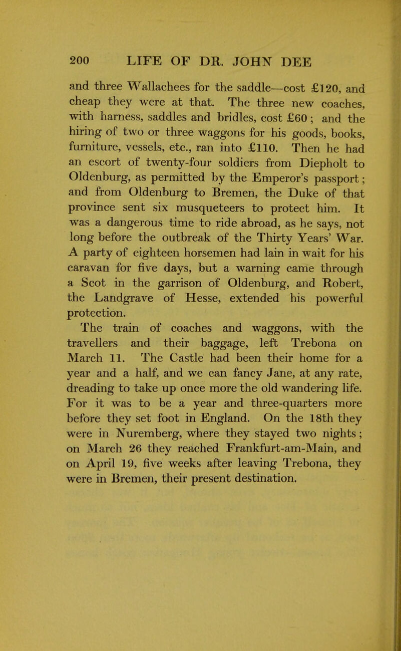 and three Wallachees for the saddle—cost £120, and cheap they were at that. The three new coaches, with harness, saddles and bridles, cost £60 ; and the hiring of two or three waggons for his goods, books, furniture, vessels, etc., ran into £110. Then he had an escort of twenty-four soldiers from Diepholt to Oldenburg, as permitted by the Emperor's passport; and from Oldenburg to Bremen, the Duke of that province sent six musqueteers to protect him. It was a dangerous time to ride abroad, as he says, not long before the outbreak of the Thirty Years' War. A party of eighteen horsemen had lain in wait for his caravan for five days, but a warning came through a Scot in the garrison of Oldenburg, and Robert, the Landgrave of Hesse, extended his powerful protection. The train of coaches and waggons, with the travellers and their baggage, left Trebona on March 11. The Castle had been their home for a year and a half, and we can fancy Jane, at any rate, dreading to take up once more the old wandering life. For it was to be a year and three-quarters more before they set foot in England. On the 18th they were in Nuremberg, where they stayed two nights; on March 26 they reached Frankfurt-am-Main, and on April 19, five weeks after leaving Trebona, they were in Bremen, their present destination.