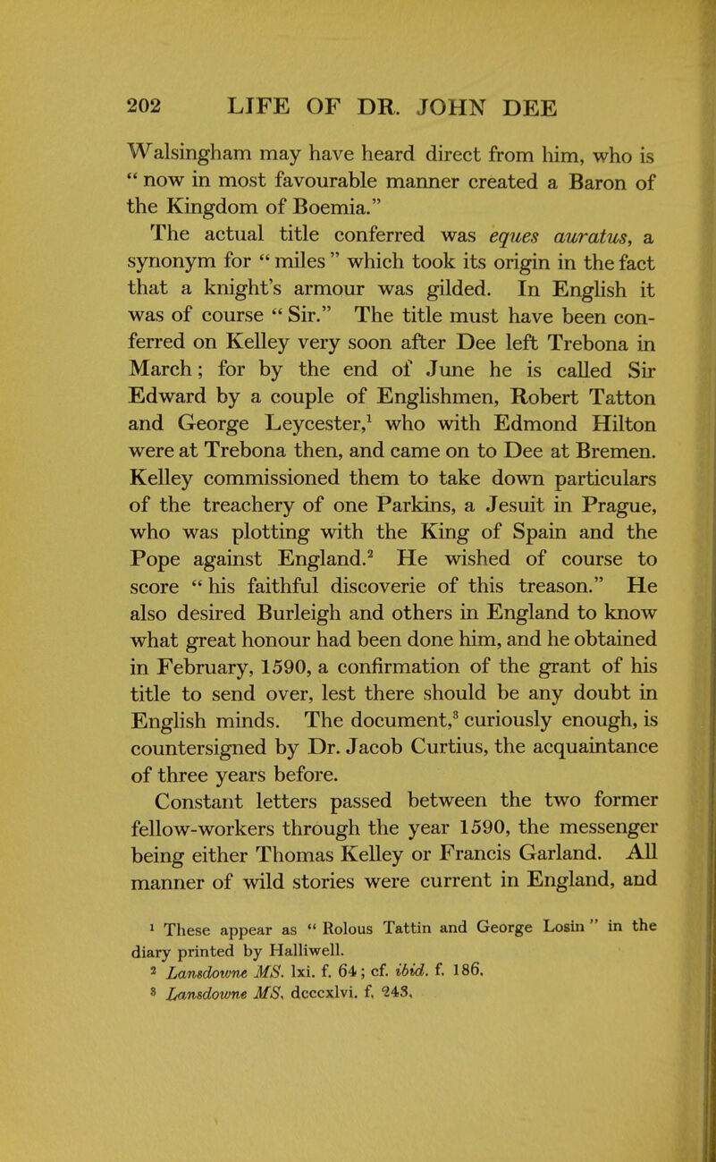 Walsingham may have heard direct from him, who is  now in most favourable manner created a Baron of the Kingdom of Boemia. The actual title conferred was eques auratus, a synonym for  miles  which took its origin in the fact that a knight's armour was gilded. In English it was of course  Sir. The title must have been con- ferred on Kelley very soon after Dee left Trebona in March; for by the end of June he is called Sir Edward by a couple of Englishmen, Robert Tatton and George Leycester,1 who with Edmond Hilton were at Trebona then, and came on to Dee at Bremen. Kelley commissioned them to take down particulars of the treachery of one Parkins, a Jesuit in Prague, who was plotting with the King of Spain and the Pope against England.2 He wished of course to score  his faithful discoverie of this treason. He also desired Burleigh and others in England to know what great honour had been done him, and he obtained in February, 1590, a confirmation of the grant of his title to send over, lest there should be any doubt in English minds. The document,8 curiously enough, is countersigned by Dr. Jacob Curtius, the acquaintance of three years before. Constant letters passed between the two former fellow-workers through the year 1590, the messenger being either Thomas Kelley or Francis Garland. All manner of wild stories were current in England, and 1 These appear as  Rolous Tattin and George Losin  in the diary printed by Halliwell. 2 Lansdowne MS. lxi. f. 64; cf. ibid. f. 186, 8 Lansdowne MS, dcccxlvi. f. <24S,