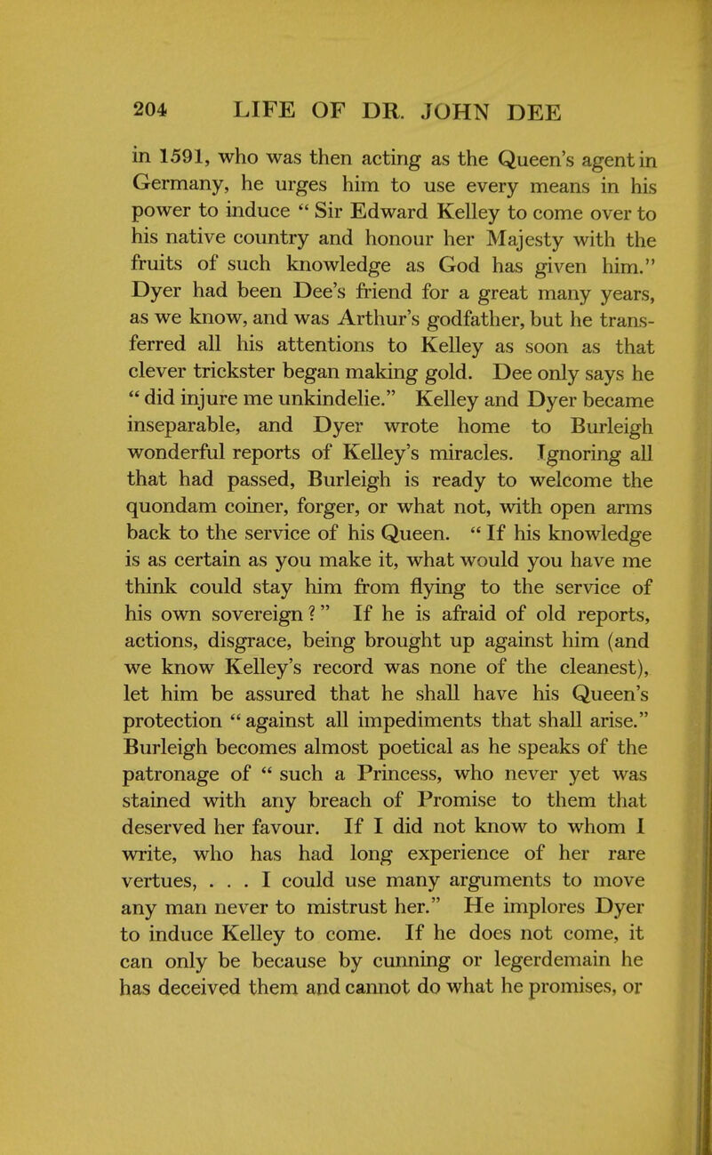 in 1591, who was then acting as the Queen's agent in Germany, he urges him to use every means in his power to induce  Sir Edward Kelley to come over to his native country and honour her Majesty with the fruits of such knowledge as God has given him. Dyer had been Dee's friend for a great many years, as we know, and was Arthur's godfather, but he trans- ferred all his attentions to Kelley as soon as that clever trickster began making gold. Dee only says he  did injure me unkindelie. Kelley and Dyer became inseparable, and Dyer wrote home to Burleigh wonderful reports of Kelley's miracles. Ignoring all that had passed, Burleigh is ready to welcome the quondam coiner, forger, or what not, with open arms back to the service of his Queen.  If his knowledge is as certain as you make it, what would you have me think could stay him from flying to the service of his own sovereign ? If he is afraid of old reports, actions, disgrace, being brought up against him (and we know Kelley's record was none of the cleanest), let him be assured that he shall have his Queen's protection  against all impediments that shall arise. Burleigh becomes almost poetical as he speaks of the patronage of  such a Princess, who never yet was stained with any breach of Promise to them that deserved her favour. If I did not know to whom I write, who has had long experience of her rare vertues, ... I could use many arguments to move any man never to mistrust her. He implores Dyer to induce Kelley to come. If he does not come, it can only be because by cunning or legerdemain he has deceived them and cannot do what he promises, or