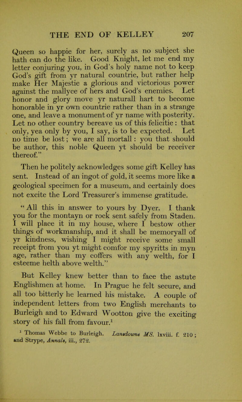 Queen so happie for her, surely as no subject she hath can do the like. Good Knight, let me end my letter conjuring you, in God's holy name not to keep God's gift from yr natural countrie, but rather help make Her Majestie a glorious and victorious power against the mallyce of hers and God's enemies. Let honor and glory move yr naturall hart to become honorable in yr own countrie rather than in a strange one, and leave a monument of yr name with posterity. Let no other country bereave us of this felicitie: that only, yea only by you, I say, is to be expected. Let no time be lost; we are all mortall: you that should be author, this noble Queen yt should be receiver thereof. Then he politely acknowledges some gift Kelley has sent. Instead of an ingot of gold, it seems more like a geological specimen for a museum, and certainly does not excite the Lord Treasurer's immense gratitude. All this in answer to yours by Dyer. I thank you for the montayn or rock sent safely from Staden. I will place it in my house, where I bestow other things of workmanship, and it shall be memoryall of yr kindness, wishing I might receive some small receipt from you yt might comfor my spyritts in myn age, rather than my coffers with any welth, for I esteeme helth above welth. But Kelley knew better than to face the astute Englishmen at home. In Prague he felt secure, and all too bitterly he learned his mistake. A couple of independent letters from two English merchants to Burleigh and to Edward Wootton give the exciting story of his fall from favour.1 1 Thomas Webbe to Burleigh. Lamdowne MS. lxviii. f. 210 ; and Strype, Annalt, iii., 272.