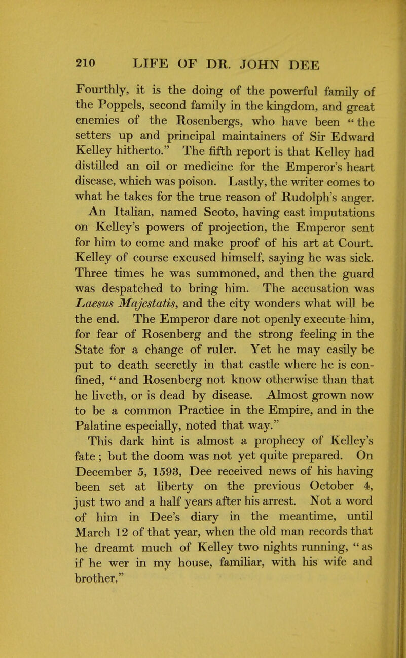 Fourthly, it is the doing of the powerful family of the Poppels, second family in the kingdom, and great enemies of the Rosenbergs, who have been the setters up and principal maintainers of Sir Edward Kelley hitherto. The fifth report is that Kelley had distilled an oil or medicine for the Emperor's heart disease, which was poison. Lastly, the writer comes to what he takes for the true reason of Rudolph's anger. An Italian, named Scoto, having cast imputations on Kelley's powers of projection, the Emperor sent for him to come and make proof of his art at Court. Kelley of course excused himself, saying he was sick. Three times he was summoned, and then the guard was despatched to bring him. The accusation was Laesus Majestatis, and the city wonders what will be the end. The Emperor dare not openly execute him, for fear of Rosenberg and the strong feeling in the State for a change of ruler. Yet he may easily be put to death secretly in that castle where he is con- fined,  and Rosenberg not know otherwise than that he liveth, or is dead by disease. Almost grown now to be a common Practice in the Empire, and in the Palatine especially, noted that way. This dark hint is almost a prophecy of Kelley's fate ; but the doom was not yet quite prepared. On December 5, 1593, Dee received news of his having been set at liberty on the previous October 4, just two and a half years after his arrest. Not a word of him in Dee's diary in the meantime, until March 12 of that year, when the old man records that he dreamt much of Kelley two nights running,  as if he wer in my house, familiar, with his wife and brother,