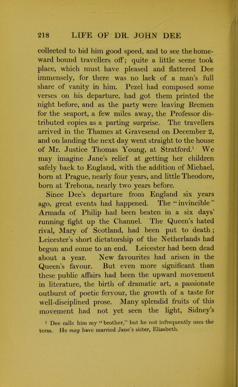 collected to bid him good speed, and to see the home- ward bound travellers off; quite a little scene took place, which must have pleased and flattered Dee immensely, for there was no lack of a man's full share of vanity in him. Pezel had composed some verses on his departure, had got them printed the night before, and as the party were leaving Bremen for the seaport, a few miles away, the Professor dis- tributed copies as a parting surprise. The travellers arrived in the Thames at Gravesend on December 2, and on landing the next day went straight to the house of Mr. Justice Thomas Young, at Stratford.1 We may imagine Jane's relief at getting her children safely back to England, with the addition of Michael, born at Prague, nearly four years, and little Theodore, born at Trebona, nearly two years before. Since Dee's departure from England six years ago, great events had happened. The  invincible  Armada of Philip had been beaten in a six days' running fight up the Channel. The Queen's hated rival, Maiy of Scotland, had been put to death ; Leicester's short dictatorship of the Netherlands had begun and come to an end. Leicester had been dead about a year. New favourites had arisen in the Queen's favour. But even more significant than these public affairs had been the upward movement in literature, the birth of dramatic art, a passionate outburst of poetic fervour, the growth of a taste for well-disciplined prose. Many splendid fruits of this movement had not yet seen the fight, Sidney's 1 Dee calls him my  brother/' but he not infrequently uses the term. He may have married Jane's sister, Elizabeth.