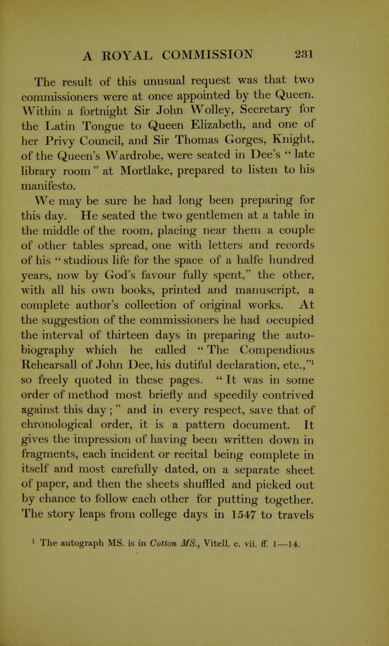 The result of this unusual request was that two commissioners were at once appointed by the Queen. Within a fortnight Sir John Wolley, Secretary for the Latin Tongue to Queen Elizabeth, and one of her Privy Council, and Sir Thomas Gorges, Knight, of the Queen's Wardrobe, were seated in Dee's  late library room  at Mortlake, prepared to listen to his manifesto. We may be sure he had long been preparing for this day. He seated the two gentlemen at a table in the middle of the room, placing near them a couple of other tables spread, one with letters and records of his  studious life for the space of a halfe hundred years, now by God's favour fully spent, the other, with all his own books, printed and manuscript, a complete author's collection of original works. At the suggestion of the commissioners he had occupied the interval of thirteen days in preparing the auto- biography which he called  The Compendious Rehearsall of John Dee, his dutiful declaration, etc.,1 so freely quoted in these pages.  It was in some order of method most briefly and speedily contrived against this day;  and in every respect, save that of chronological order, it is a pattern document. It gives the impression of having been written down in fragments, each incident or recital being complete in itself and most carefully dated, on a separate sheet of paper, and then the sheets shuffled and picked out by chance to follow each other for putting together. The story leaps from college days in 1547 to travels 1 The autograph MS. is in Cotton MS., Vitell. c. vii. fF. 1—14.