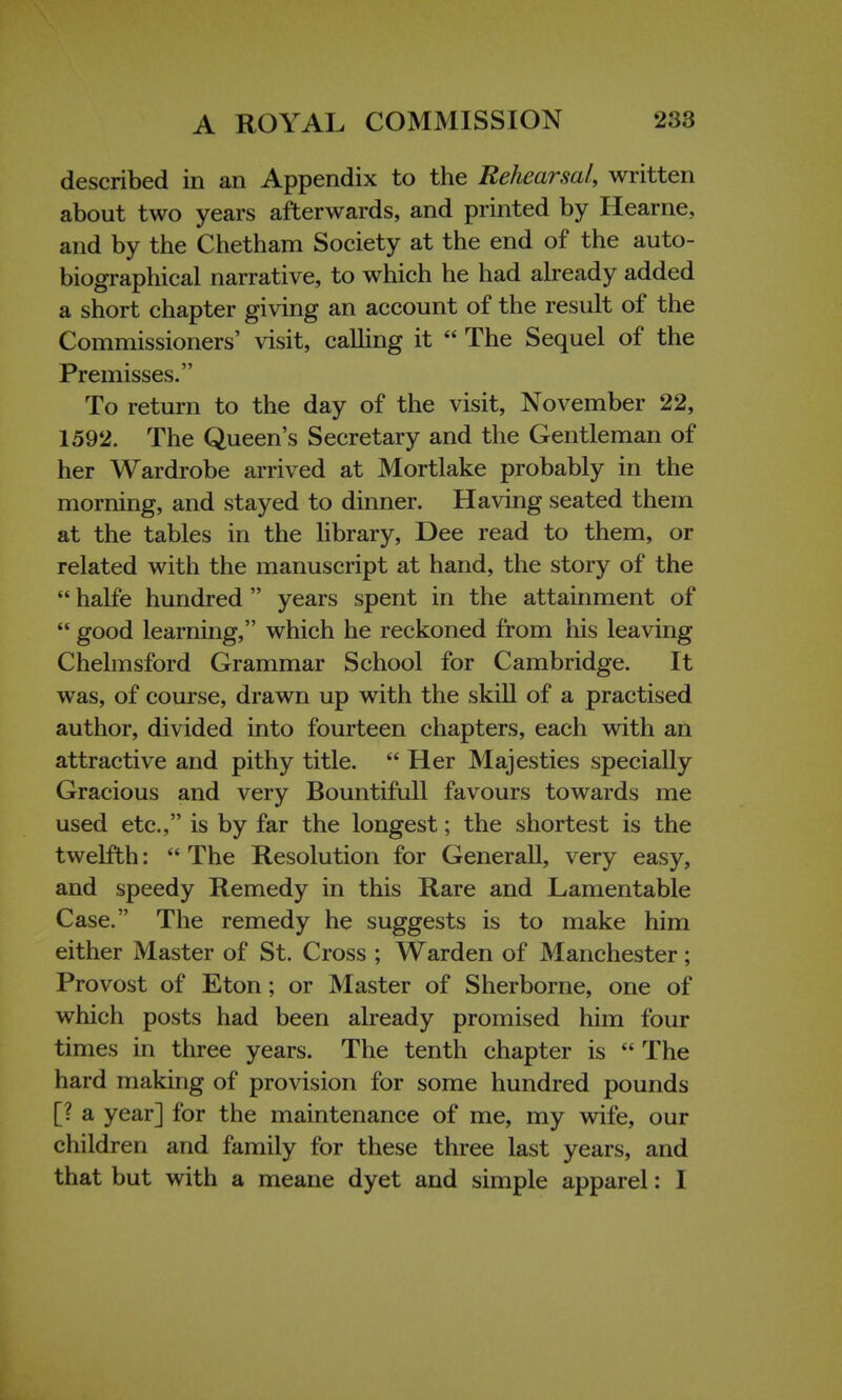 described in an Appendix to the Rehearsal, written about two years afterwards, and printed by Hearne, and by the Chetham Society at the end of the auto- biographical narrative, to which he had already added a short chapter giving an account of the result of the Commissioners' visit, calling it  The Sequel of the Premisses. To return to the day of the visit, November 22, 1592. The Queen's Secretary and the Gentleman of her Wardrobe arrived at Mortlake probably in the morning, and stayed to dinner. Having seated them at the tables in the library, Dee read to them, or related with the manuscript at hand, the story of the  halfe hundred  years spent in the attainment of  good learning, which he reckoned from his leaving Chelmsford Grammar School for Cambridge. It was, of course, drawn up with the skill of a practised author, divided into fourteen chapters, each with an attractive and pithy title. Her Majesties specially Gracious and very Bountifull favours towards me used etc., is by far the longest; the shortest is the twelfth:  The Resolution for Generall, very easy, and speedy Remedy in this Rare and Lamentable Case. The remedy he suggests is to make him either Master of St. Cross ; Warden of Manchester; Provost of Eton; or Master of Sherborne, one of which posts had been already promised him four times in three years. The tenth chapter is  The hard making of provision for some hundred pounds [? a year] for the maintenance of me, my wife, our children and family for these three last years, and that but with a meane dyet and simple apparel: I