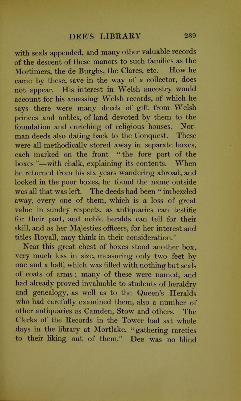 with seals appended, and many other valuable records of the descent of these manors to such families as the Mortimers, the de Burghs, the Clares, etc. How he came by these, save in the way of a collector, does not appear. His interest in Welsh ancestry would account for his amassing Welsh records, of which he says there were many deeds of gift from Welsh princes and nobles, of land devoted by them to the foundation and enriching of religious houses. Nor- man deeds also dating back to the Conquest. These were all methodically stored away in separate boxes, each marked on the front—the fore part of the boxes —with chalk, explaining its contents. When he returned from his six years wandering abroad, and looked in the poor boxes, he found the name outside was all that was left. The deeds had been  imbezzled away, every one of them, which is a loss of great value in sundry respects, as antiquaries can testifie for their part, and noble heralds can tell for their skill, and as her Majesties officers, for her interest and titles Roy all, may think in their consideration. Near this great chest of boxes stood another box, very much less in size, measuring only two feet by one and a half, which was filled with nothing but seals of coats of arms ; many of these were named, and had already proved invaluable to students of heraldry and genealogy, as well as to the Queen's Heralds who had carefully examined them, also a number of other antiquaries as Camden, Stow and others. The Clerks of the Records in the Tower had sat whole days in the library at Mortlake,  gathering rareties to their liking out of them. Dee was no blind